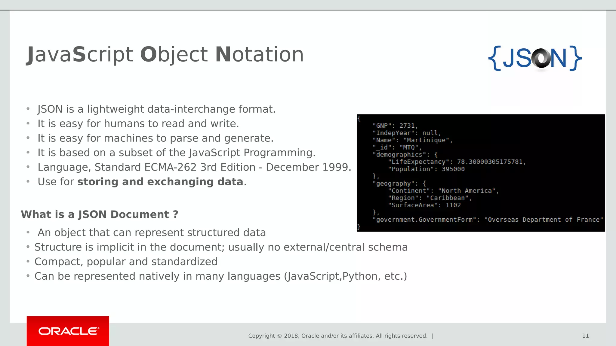 Copyright © 2018, Oracle and/or its affiliates. All rights reserved. | 11
• An object that can represent structured data
• Structure is implicit in the document; usually no external/central schema
• Compact, popular and standardized
• Can be represented natively in many languages (JavaScript,Python, etc.)
11
• JSON is a lightweight data-interchange format.
• It is easy for humans to read and write.
• It is easy for machines to parse and generate.
• It is based on a subset of the JavaScript Programming.
• Language, Standard ECMA-262 3rd Edition - December 1999.
• Use for storing and exchanging data.
What is a JSON Document ?
JavaScript Object Notation
 