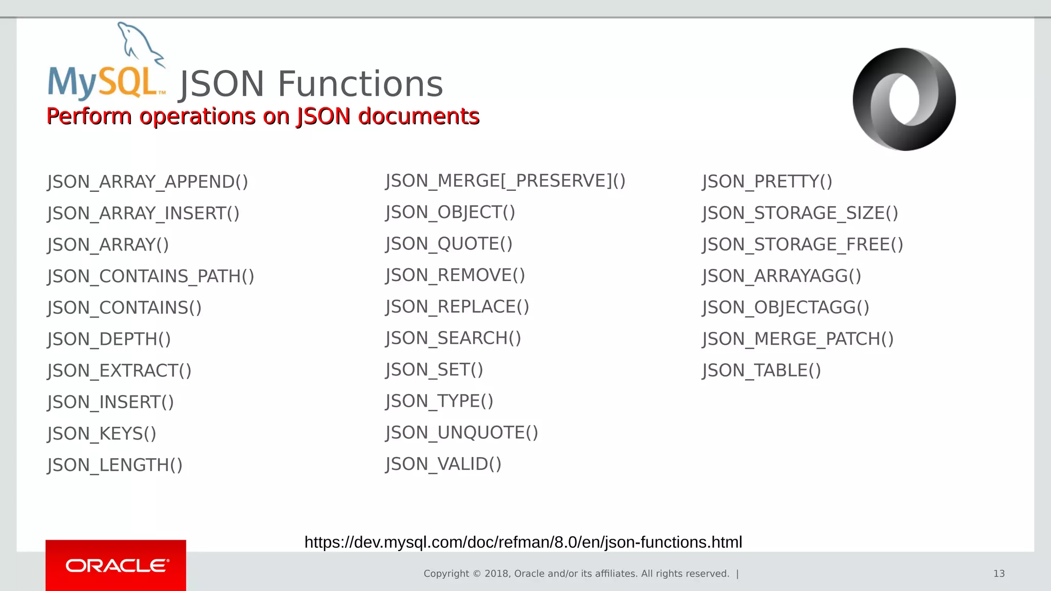 Copyright © 2018, Oracle and/or its affiliates. All rights reserved. | 13
JSON_ARRAY_APPEND()
JSON_ARRAY_INSERT()
JSON_ARRAY()
JSON_CONTAINS_PATH()
JSON_CONTAINS()
JSON_DEPTH()
JSON_EXTRACT()
JSON_INSERT()
JSON_KEYS()
JSON_LENGTH()
JSON_MERGE[_PRESERVE]()
JSON_OBJECT()
JSON_QUOTE()
JSON_REMOVE()
JSON_REPLACE()
JSON_SEARCH()
JSON_SET()
JSON_TYPE()
JSON_UNQUOTE()
JSON_VALID()
JSON_PRETTY()
JSON_STORAGE_SIZE()
JSON_STORAGE_FREE()
JSON_ARRAYAGG()
JSON_OBJECTAGG()
JSON_MERGE_PATCH()
JSON_TABLE()
JSON Functions
Perform operations on JSON documentsPerform operations on JSON documents
https://dev.mysql.com/doc/refman/8.0/en/json-functions.html
 