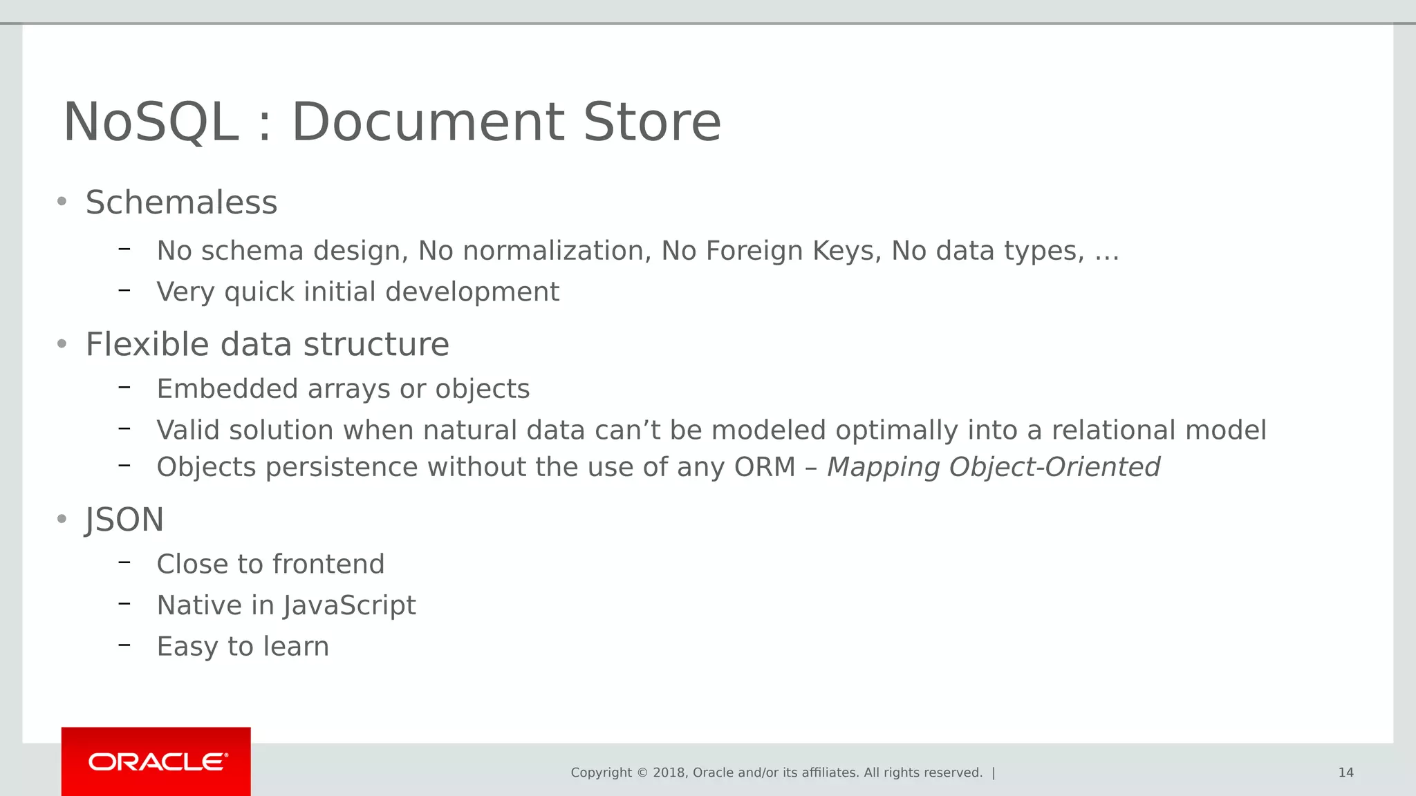 Copyright © 2018, Oracle and/or its affiliates. All rights reserved. | 14
• Schemaless
– No schema design, No normalization, No Foreign Keys, No data types, …
– Very quick initial development
• Flexible data structure
– Embedded arrays or objects
– Valid solution when natural data can’t be modeled optimally into a relational model
– Objects persistence without the use of any ORM – Mapping Object-Oriented
• JSON
– Close to frontend
– Native in JavaScript
– Easy to learn
NoSQL : Document Store
14
 