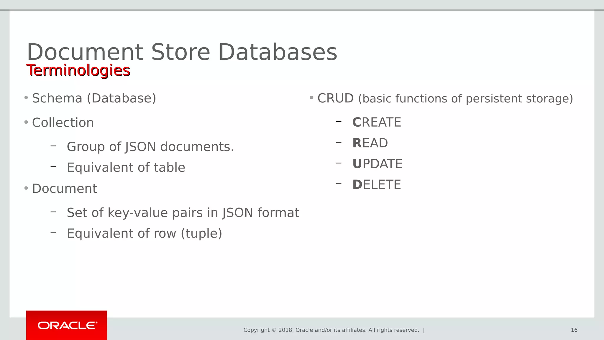 Copyright © 2018, Oracle and/or its affiliates. All rights reserved. | 16
• Schema (Database)
• Collection
– Group of JSON documents.
– Equivalent of table
• Document
– Set of key-value pairs in JSON format
– Equivalent of row (tuple)
Document Store Databases
16
• CRUD (basic functions of persistent storage)
– CREATE
– READ
– UPDATE
– DELETE
TerminologiesTerminologies
 