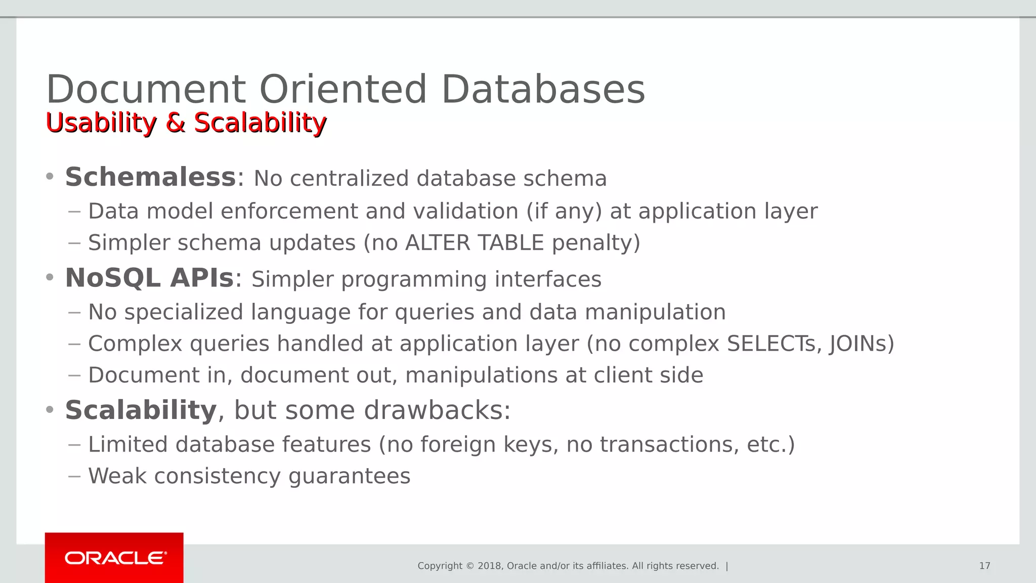 Copyright © 2018, Oracle and/or its affiliates. All rights reserved. | 17
Document Oriented Databases
Usability & ScalabilityUsability & Scalability
• Schemaless: No centralized database schema
– Data model enforcement and validation (if any) at application layer
– Simpler schema updates (no ALTER TABLE penalty)
• NoSQL APIs: Simpler programming interfaces
– No specialized language for queries and data manipulation
– Complex queries handled at application layer (no complex SELECTs, JOINs)
– Document in, document out, manipulations at client side
• Scalability, but some drawbacks:
– Limited database features (no foreign keys, no transactions, etc.)
– Weak consistency guarantees
 