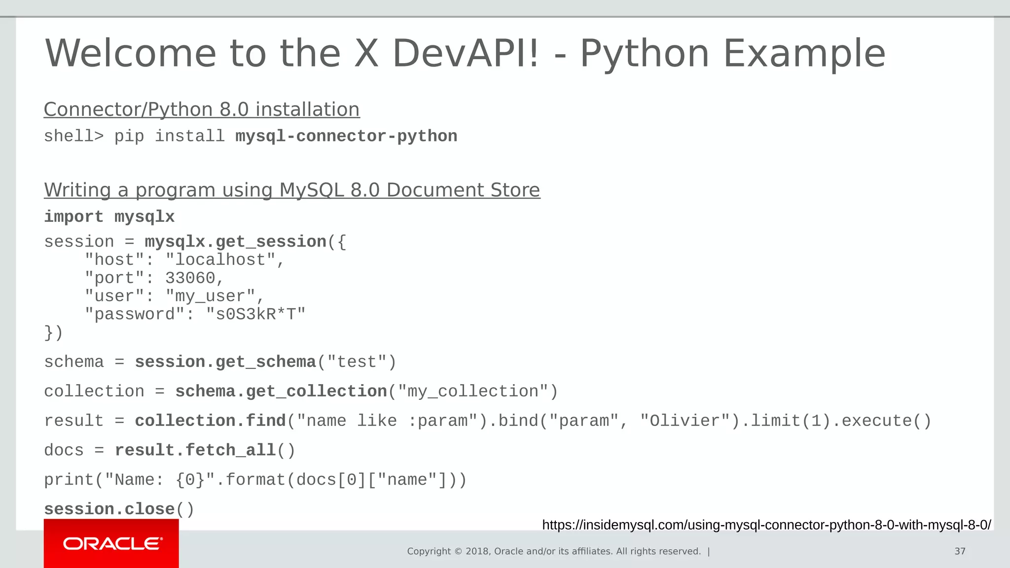 Copyright © 2018, Oracle and/or its affiliates. All rights reserved. | 37
Welcome to the X DevAPI! - Python Example
https://insidemysql.com/using-mysql-connector-python-8-0-with-mysql-8-0/
37
Writing a program using MySQL 8.0 Document Store
import mysqlx
session = mysqlx.get_session({
"host": "localhost",
"port": 33060,
"user": "my_user",
"password": "s0S3kR*T"
})
schema = session.get_schema("test")
collection = schema.get_collection("my_collection")
result = collection.find("name like :param").bind("param", "Olivier").limit(1).execute()
docs = result.fetch_all()
print("Name: {0}".format(docs[0]["name"]))
session.close()
Connector/Python 8.0 installation
shell> pip install mysql-connector-python
 