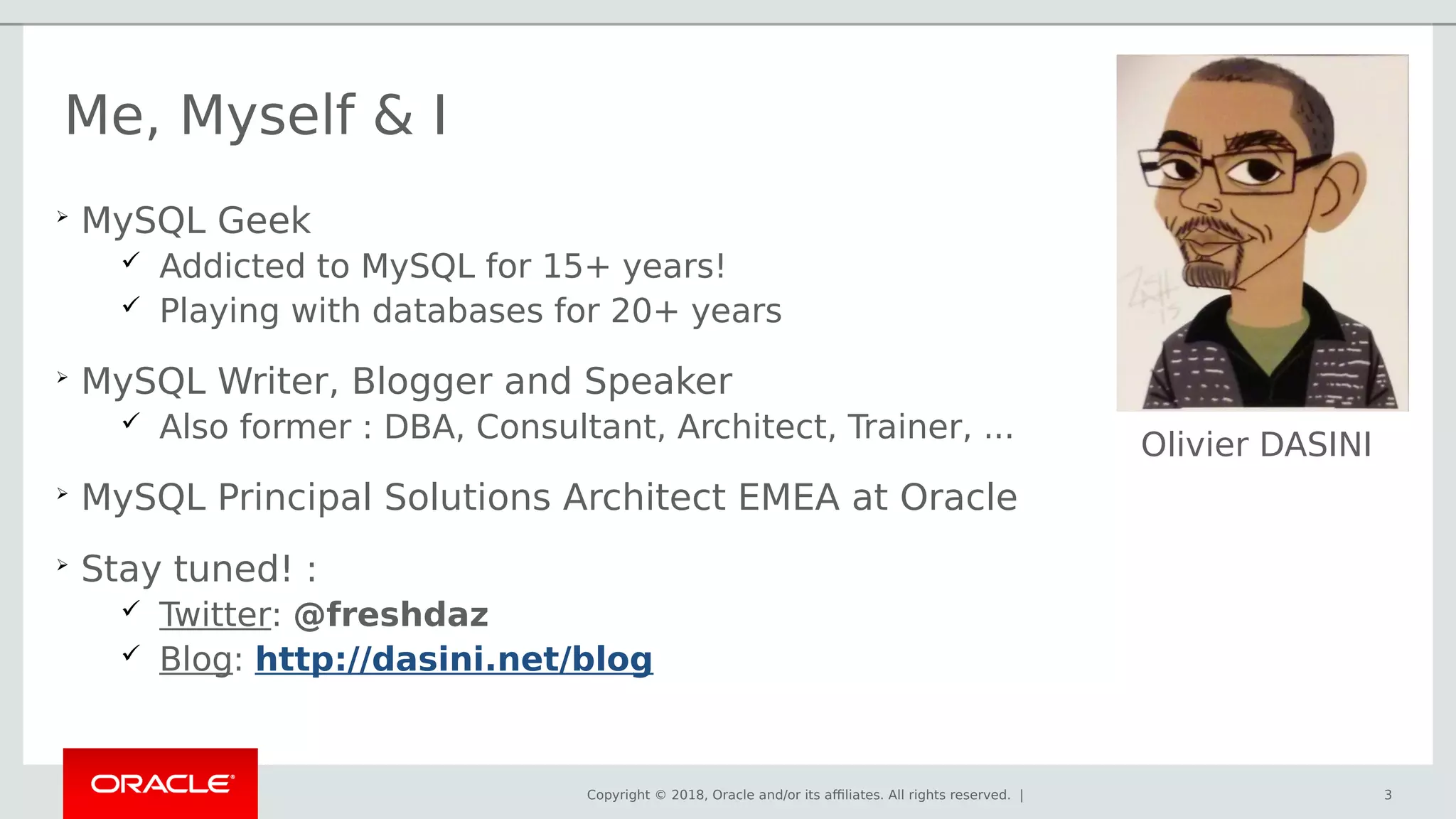Copyright © 2018, Oracle and/or its affiliates. All rights reserved. | 3
Me, Myself & I

MySQL Geek
 Addicted to MySQL for 15+ years!
 Playing with databases for 20+ years

MySQL Writer, Blogger and Speaker
 Also former : DBA, Consultant, Architect, Trainer, ...

MySQL Principal Solutions Architect EMEA at Oracle

Stay tuned! :
 Twitter: @freshdaz
 Blog: http://dasini.net/blog
Olivier DASINI
 