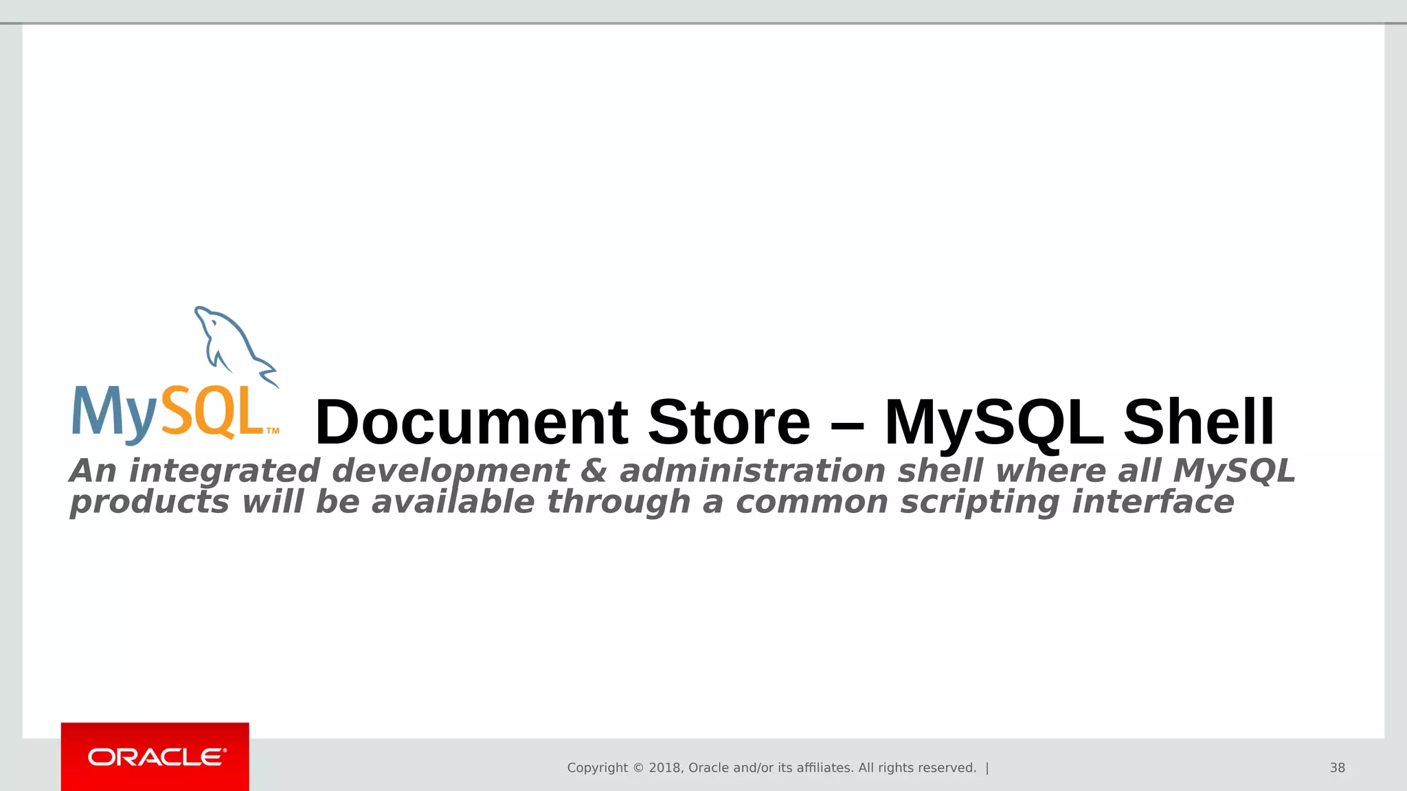 Copyright © 2018, Oracle and/or its affiliates. All rights reserved. | 38
Document Store – MySQL Shell
An integrated development & administration shell where all MySQL
products will be available through a common scripting interface
 
