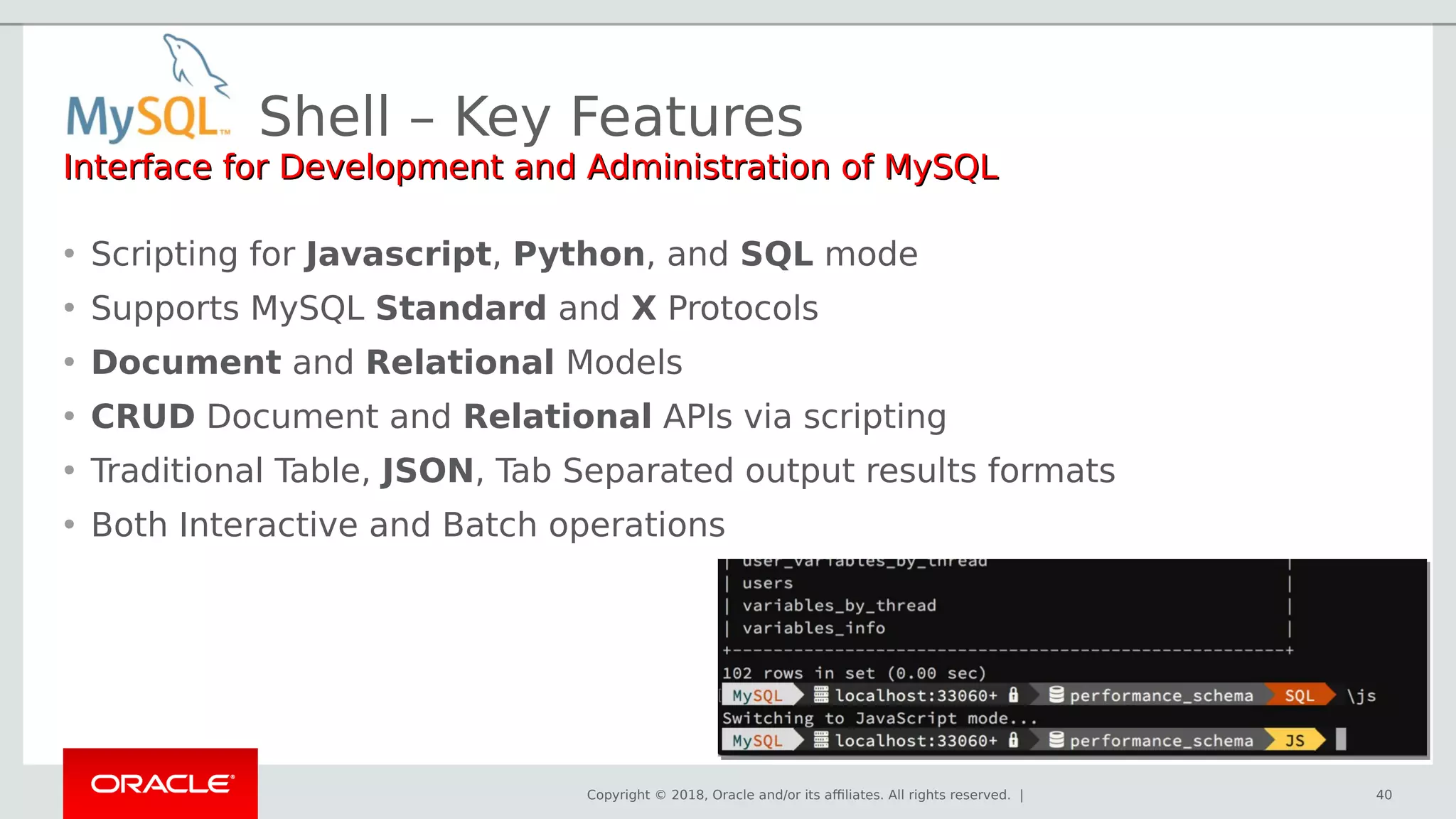 Copyright © 2018, Oracle and/or its affiliates. All rights reserved. |
Shell – Key Features
40
Interface for Development and Administration of MySQLInterface for Development and Administration of MySQL
• Scripting for Javascript, Python, and SQL mode
• Supports MySQL Standard and X Protocols
• Document and Relational Models
• CRUD Document and Relational APIs via scripting
• Traditional Table, JSON, Tab Separated output results formats
• Both Interactive and Batch operations
 