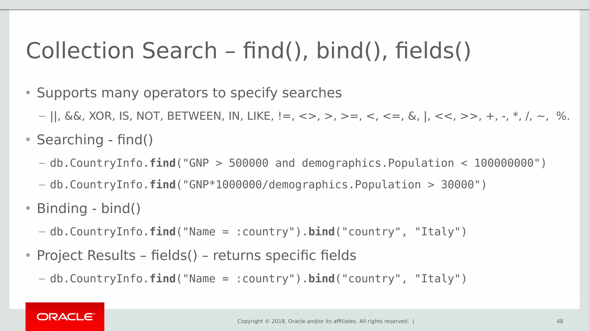 Copyright © 2018, Oracle and/or its affiliates. All rights reserved. |
Collection Search – find(), bind(), fields()
• Supports many operators to specify searches
– ||, &&, XOR, IS, NOT, BETWEEN, IN, LIKE, !=, <>, >, >=, <, <=, &, |, <<, >>, +, -, *, /, ~, %.
• Searching - find()
– db.CountryInfo.find("GNP > 500000 and demographics.Population < 100000000")
– db.CountryInfo.find("GNP*1000000/demographics.Population > 30000")
• Binding - bind()
– db.CountryInfo.find("Name = :country").bind("country", "Italy")
• Project Results – fields() – returns specific fields
– db.CountryInfo.find("Name = :country").bind("country", "Italy")
48
 