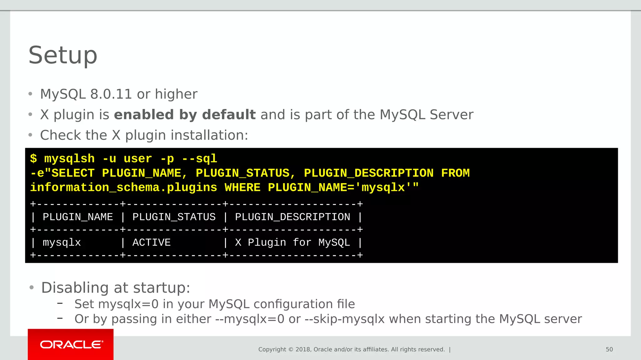 Copyright © 2018, Oracle and/or its affiliates. All rights reserved. |
Setup
50
$ mysqlsh -u user -p --sql
-e"SELECT PLUGIN_NAME, PLUGIN_STATUS, PLUGIN_DESCRIPTION FROM
information_schema.plugins WHERE PLUGIN_NAME='mysqlx'"
+-------------+---------------+--------------------+
| PLUGIN_NAME | PLUGIN_STATUS | PLUGIN_DESCRIPTION |
+-------------+---------------+--------------------+
| mysqlx | ACTIVE | X Plugin for MySQL |
+-------------+---------------+--------------------+
• MySQL 8.0.11 or higher
• X plugin is enabled by default and is part of the MySQL Server
• Check the X plugin installation:
• Disabling at startup:
– Set mysqlx=0 in your MySQL configuration file
– Or by passing in either --mysqlx=0 or --skip-mysqlx when starting the MySQL server
 