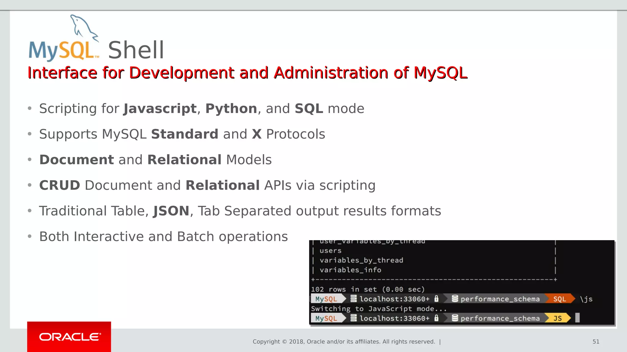 Copyright © 2018, Oracle and/or its affiliates. All rights reserved. |
Shell
51
Interface for Development and Administration of MySQLInterface for Development and Administration of MySQL
• Scripting for Javascript, Python, and SQL mode
• Supports MySQL Standard and X Protocols
• Document and Relational Models
• CRUD Document and Relational APIs via scripting
• Traditional Table, JSON, Tab Separated output results formats
• Both Interactive and Batch operations
 