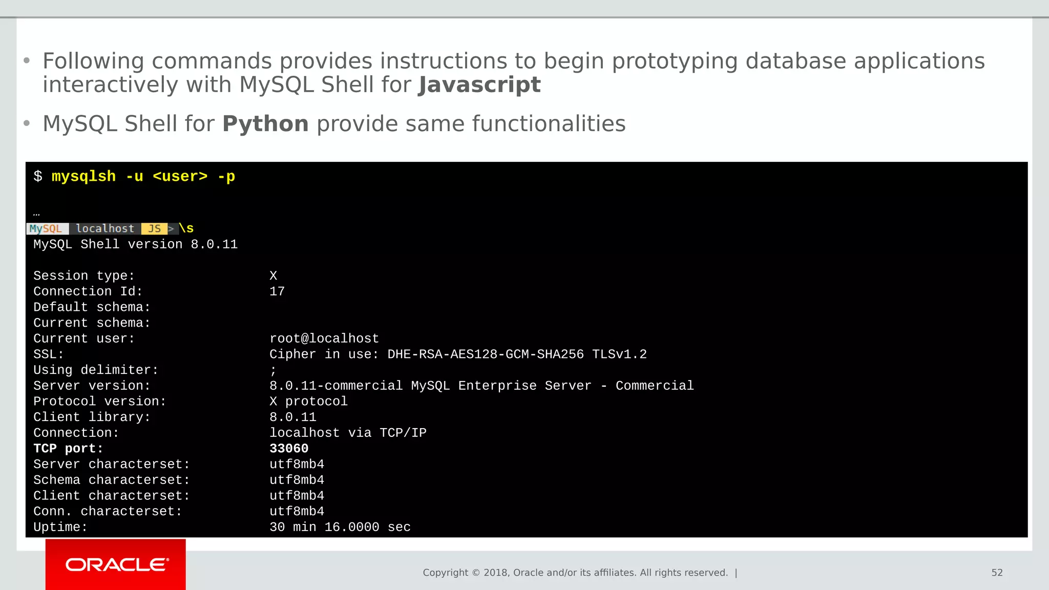 Copyright © 2018, Oracle and/or its affiliates. All rights reserved. | 52
$ mysqlsh -u <user> -p
…
s
MySQL Shell version 8.0.11
Session type: X
Connection Id: 17
Default schema:
Current schema:
Current user: root@localhost
SSL: Cipher in use: DHE-RSA-AES128-GCM-SHA256 TLSv1.2
Using delimiter: ;
Server version: 8.0.11-commercial MySQL Enterprise Server - Commercial
Protocol version: X protocol
Client library: 8.0.11
Connection: localhost via TCP/IP
TCP port: 33060
Server characterset: utf8mb4
Schema characterset: utf8mb4
Client characterset: utf8mb4
Conn. characterset: utf8mb4
Uptime: 30 min 16.0000 sec
• Following commands provides instructions to begin prototyping database applications
interactively with MySQL Shell for Javascript
• MySQL Shell for Python provide same functionalities
 