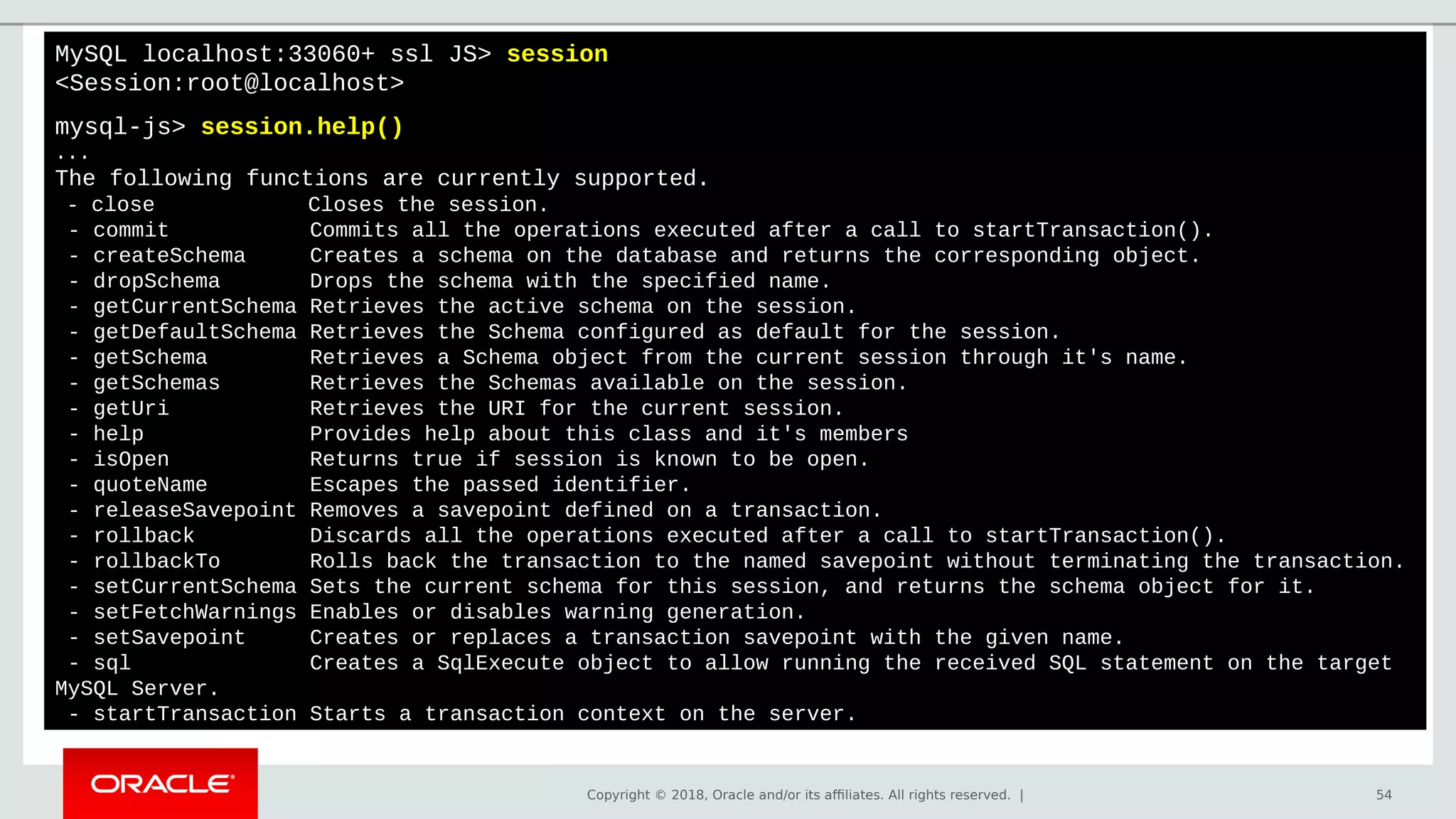 Copyright © 2018, Oracle and/or its affiliates. All rights reserved. | 54
MySQL localhost:33060+ ssl JS> session
<Session:root@localhost>
mysql-js> session.help()
...
The following functions are currently supported.
- close Closes the session.
- commit Commits all the operations executed after a call to startTransaction().
- createSchema Creates a schema on the database and returns the corresponding object.
- dropSchema Drops the schema with the specified name.
- getCurrentSchema Retrieves the active schema on the session.
- getDefaultSchema Retrieves the Schema configured as default for the session.
- getSchema Retrieves a Schema object from the current session through it's name.
- getSchemas Retrieves the Schemas available on the session.
- getUri Retrieves the URI for the current session.
- help Provides help about this class and it's members
- isOpen Returns true if session is known to be open.
- quoteName Escapes the passed identifier.
- releaseSavepoint Removes a savepoint defined on a transaction.
- rollback Discards all the operations executed after a call to startTransaction().
- rollbackTo Rolls back the transaction to the named savepoint without terminating the transaction.
- setCurrentSchema Sets the current schema for this session, and returns the schema object for it.
- setFetchWarnings Enables or disables warning generation.
- setSavepoint Creates or replaces a transaction savepoint with the given name.
- sql Creates a SqlExecute object to allow running the received SQL statement on the target
MySQL Server.
- startTransaction Starts a transaction context on the server.
 