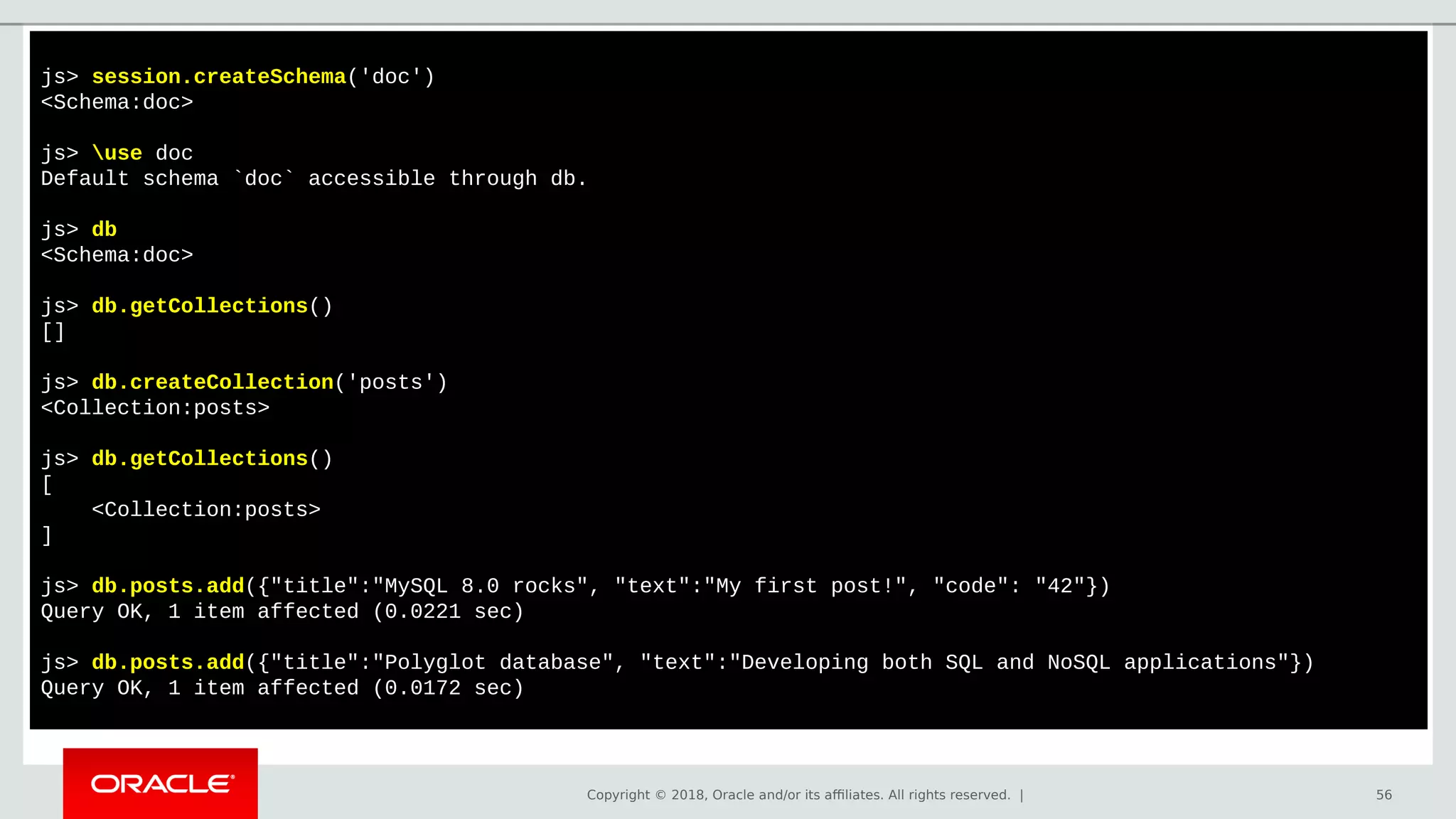 Copyright © 2018, Oracle and/or its affiliates. All rights reserved. | 56
js> session.createSchema('doc')
<Schema:doc>
js> use doc
Default schema `doc` accessible through db.
js> db
<Schema:doc>
js> db.getCollections()
[]
js> db.createCollection('posts')
<Collection:posts>
js> db.getCollections()
[
<Collection:posts>
]
js> db.posts.add({"title":"MySQL 8.0 rocks", "text":"My first post!", "code": "42"})
Query OK, 1 item affected (0.0221 sec)
js> db.posts.add({"title":"Polyglot database", "text":"Developing both SQL and NoSQL applications"})
Query OK, 1 item affected (0.0172 sec)
 