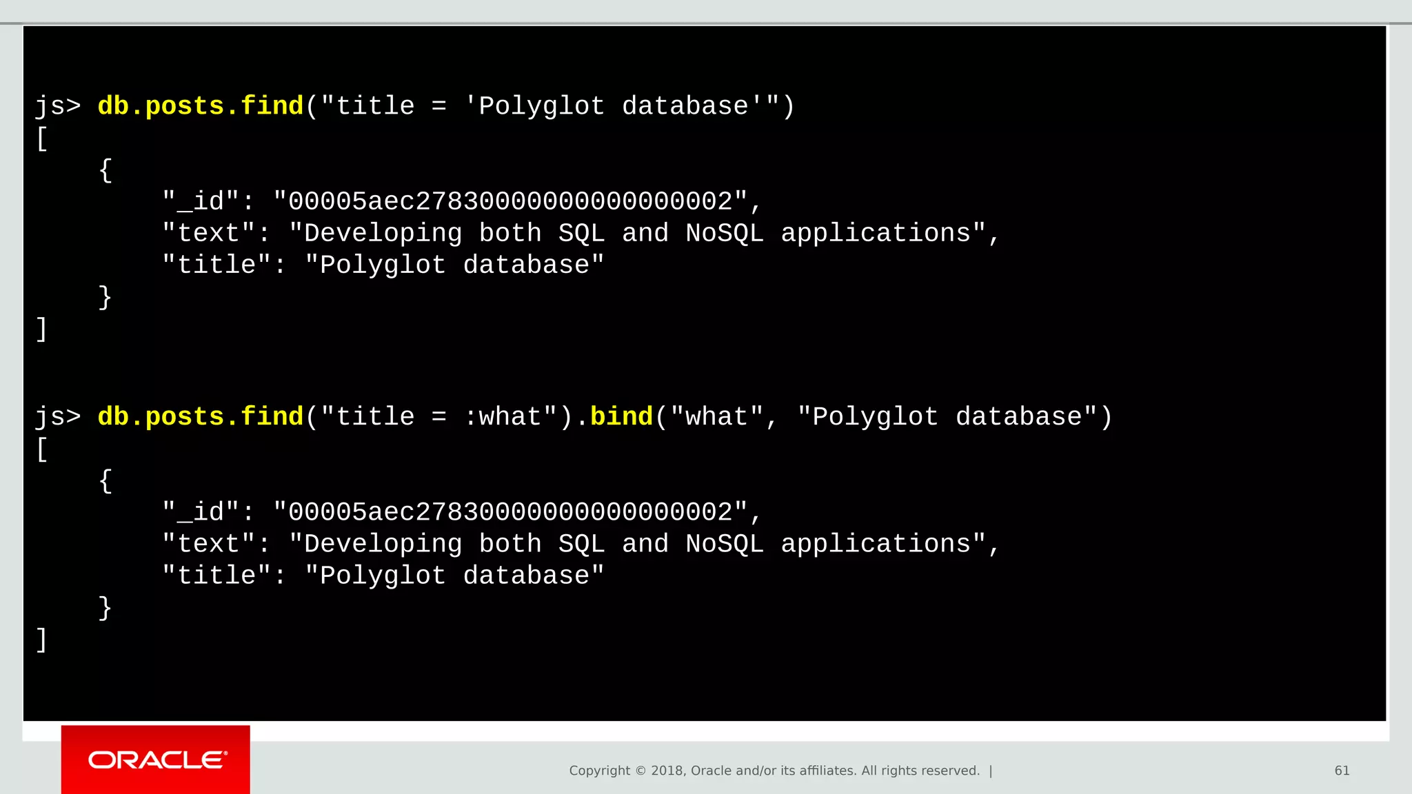 Copyright © 2018, Oracle and/or its affiliates. All rights reserved. | 61
js> db.posts.find("title = 'Polyglot database'")
[
{
"_id": "00005aec27830000000000000002",
"text": "Developing both SQL and NoSQL applications",
"title": "Polyglot database"
}
]
js> db.posts.find("title = :what").bind("what", "Polyglot database")
[
{
"_id": "00005aec27830000000000000002",
"text": "Developing both SQL and NoSQL applications",
"title": "Polyglot database"
}
]
 