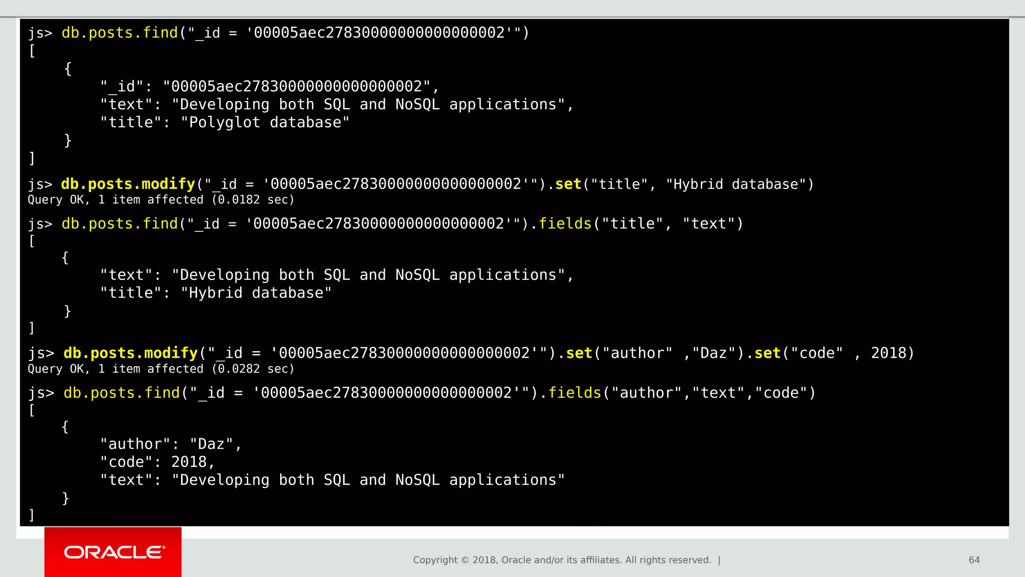 Copyright © 2018, Oracle and/or its affiliates. All rights reserved. | 64
js> db.posts.find("_id = '00005aec27830000000000000002'")
[
{
"_id": "00005aec27830000000000000002",
"text": "Developing both SQL and NoSQL applications",
"title": "Polyglot database"
}
]
js> db.posts.modify("_id = '00005aec27830000000000000002'").set("title", "Hybrid database")
Query OK, 1 item affected (0.0182 sec)
js> db.posts.find("_id = '00005aec27830000000000000002'").fields("title", "text")
[
{
"text": "Developing both SQL and NoSQL applications",
"title": "Hybrid database"
}
]
js> db.posts.modify("_id = '00005aec27830000000000000002'").set("author" ,"Daz").set("code" , 2018)
Query OK, 1 item affected (0.0282 sec)
js> db.posts.find("_id = '00005aec27830000000000000002'").fields("author","text","code")
[
{
"author": "Daz",
"code": 2018,
"text": "Developing both SQL and NoSQL applications"
}
]
 