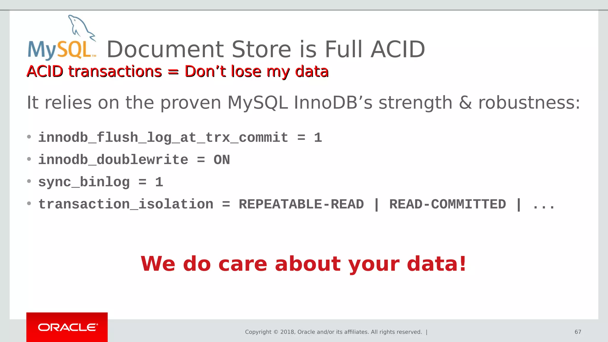 Copyright © 2018, Oracle and/or its affiliates. All rights reserved. |
It relies on the proven MySQL InnoDB’s strength & robustness:
• innodb_flush_log_at_trx_commit = 1
• innodb_doublewrite = ON
• sync_binlog = 1
• transaction_isolation = REPEATABLE-READ | READ-COMMITTED | ...
We do care about your data!
Document Store is Full ACID
ACID transactions = Don’t lose my dataACID transactions = Don’t lose my data
67
 