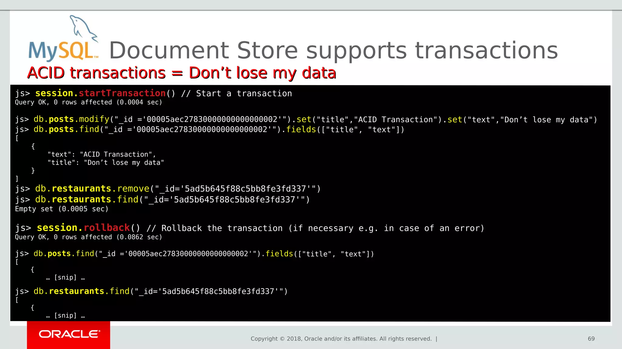 Copyright © 2018, Oracle and/or its affiliates. All rights reserved. |
Document Store supports transactions
ACID transactions = Don’t lose my dataACID transactions = Don’t lose my data
js> session.startTransactionstartTransaction() // Start a transaction
Query OK, 0 rows affected (0.0004 sec)
js> db.posts.modify("_id ='00005aec27830000000000000002'").set("title","ACID Transaction").set("text","Don’t lose my data")
js> db.posts.find("_id ='00005aec27830000000000000002'").fields(["title", "text"])
[
{
"text": "ACID Transaction",
"title": "Don’t lose my data"
}
]
js> db.restaurants.remove("_id='5ad5b645f88c5bb8fe3fd337'")
js> db.restaurants.find("_id='5ad5b645f88c5bb8fe3fd337'")
Empty set (0.0005 sec)
js> session.rollback() // Rollback the transaction (if necessary e.g. in case of an error)
Query OK, 0 rows affected (0.0862 sec)
js> db.posts.find("_id ='00005aec27830000000000000002'").fields(["title", "text"])
[
{
… [snip] …
js> db.restaurants.find("_id='5ad5b645f88c5bb8fe3fd337'")
[
{
… [snip] …
69
 