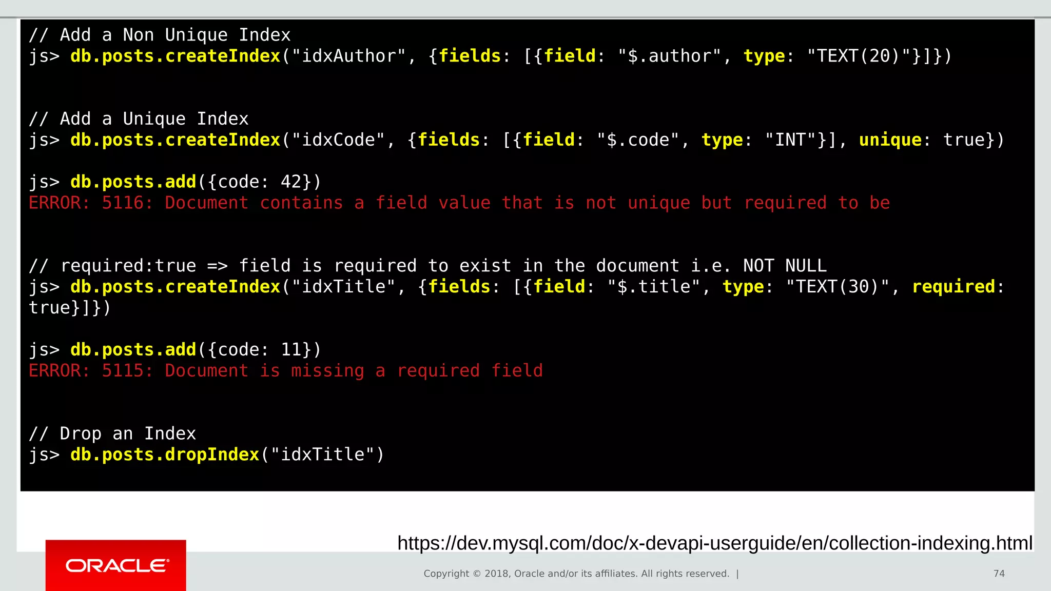Copyright © 2018, Oracle and/or its affiliates. All rights reserved. | 74
// Add a Non Unique Index
js> db.posts.createIndex("idxAuthor", {fields: [{field: "$.author", type: "TEXT(20)"}]})
// Add a Unique Index
js> db.posts.createIndex("idxCode", {fields: [{field: "$.code", type: "INT"}], unique: true})
js> db.posts.add({code: 42})
ERROR: 5116: Document contains a field value that is not unique but required to be
// required:true => field is required to exist in the document i.e. NOT NULL
js> db.posts.createIndex("idxTitle", {fields: [{field: "$.title", type: "TEXT(30)", required:
true}]})
js> db.posts.add({code: 11})
ERROR: 5115: Document is missing a required field
// Drop an Index
js> db.posts.dropIndex("idxTitle")
https://dev.mysql.com/doc/x-devapi-userguide/en/collection-indexing.html
 