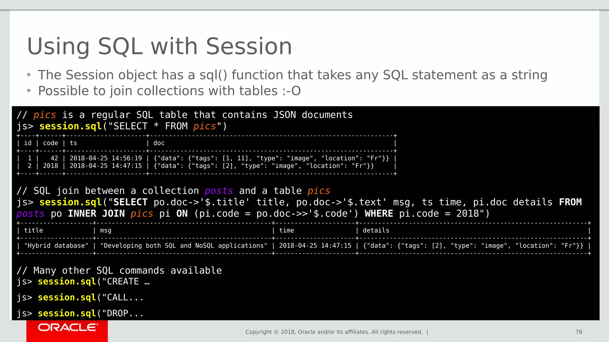 Copyright © 2018, Oracle and/or its affiliates. All rights reserved. | 76
// pics is a regular SQL table that contains JSON documents
js> session.sql("SELECT * FROM pics")
+----+------+---------------------+----------------------------------------------------------------+
| id | code | ts | doc |
+----+------+---------------------+----------------------------------------------------------------+
| 1 | 42 | 2018-04-25 14:56:19 | {"data": {"tags": [1, 11], "type": "image", "location": "Fr"}} |
| 2 | 2018 | 2018-04-25 14:47:15 | {"data": {"tags": [2], "type": "image", "location": "Fr"}} |
+----+------+---------------------+----------------------------------------------------------------+
// SQL join between a collection posts and a table pics
js> session.sql("SELECT po.doc->'$.title' title, po.doc->'$.text' msg, ts time, pi.doc details FROM
posts po INNER JOIN pics pi ON (pi.code = po.doc->>'$.code') WHERE pi.code = 2018")
+-------------------+----------------------------------------------+---------------------+------------------------------------------------------------+
| title | msg | time | details |
+-------------------+----------------------------------------------+---------------------+------------------------------------------------------------+
| "Hybrid database" | "Developing both SQL and NoSQL applications" | 2018-04-25 14:47:15 | {"data": {"tags": [2], "type": "image", "location": "Fr"}} |
+-------------------+----------------------------------------------+---------------------+------------------------------------------------------------+
// Many other SQL commands available
js> session.sql("CREATE …
js> session.sql("CALL...
js> session.sql("DROP...
Using SQL with Session
• The Session object has a sql() function that takes any SQL statement as a string
• Possible to join collections with tables :-O
 