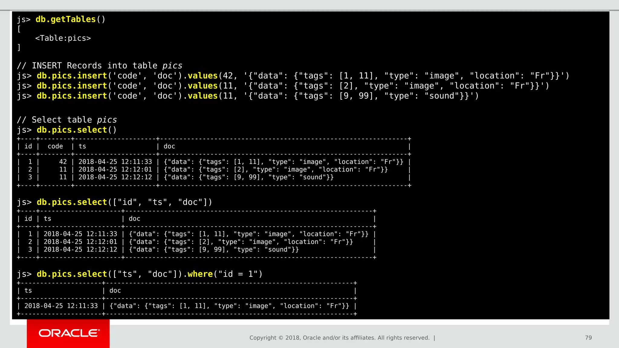 Copyright © 2018, Oracle and/or its affiliates. All rights reserved. | 79
js> db.getTables()
[
<Table:pics>
]
// INSERT Records into table pics
js> db.pics.insert('code', 'doc').values(42, '{"data": {"tags": [1, 11], "type": "image", "location": "Fr"}}')
js> db.pics.insert('code', 'doc').values(11, '{"data": {"tags": [2], "type": "image", "location": "Fr"}}')
js> db.pics.insert('code', 'doc').values(11, '{"data": {"tags": [9, 99], "type": "sound"}}')
// Select table pics
js> db.pics.select()
+----+--------+---------------------+----------------------------------------------------------------+
| id | code | ts | doc |
+----+--------+---------------------+----------------------------------------------------------------+
| 1 | 42 | 2018-04-25 12:11:33 | {"data": {"tags": [1, 11], "type": "image", "location": "Fr"}} |
| 2 | 11 | 2018-04-25 12:12:01 | {"data": {"tags": [2], "type": "image", "location": "Fr"}} |
| 3 | 11 | 2018-04-25 12:12:12 | {"data": {"tags": [9, 99], "type": "sound"}} |
+----+--------+---------------------+----------------------------------------------------------------+
js> db.pics.select(["id", "ts", "doc"])
+----+---------------------+----------------------------------------------------------------+
| id | ts | doc |
+----+---------------------+----------------------------------------------------------------+
| 1 | 2018-04-25 12:11:33 | {"data": {"tags": [1, 11], "type": "image", "location": "Fr"}} |
| 2 | 2018-04-25 12:12:01 | {"data": {"tags": [2], "type": "image", "location": "Fr"}} |
| 3 | 2018-04-25 12:12:12 | {"data": {"tags": [9, 99], "type": "sound"}} |
+----+---------------------+----------------------------------------------------------------+
js> db.pics.select(["ts", "doc"]).where("id = 1")
+---------------------+----------------------------------------------------------------+
| ts | doc |
+---------------------+----------------------------------------------------------------+
| 2018-04-25 12:11:33 | {"data": {"tags": [1, 11], "type": "image", "location": "Fr"}} |
+---------------------+----------------------------------------------------------------+
 