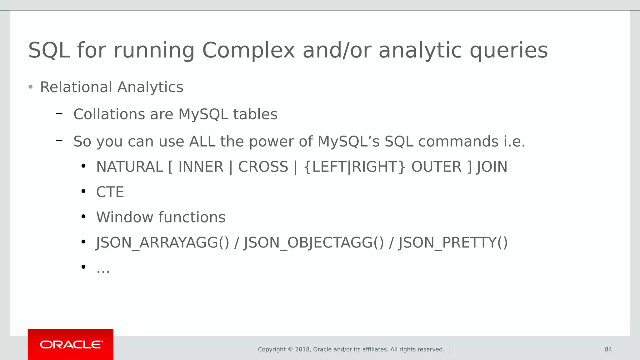 Copyright © 2018, Oracle and/or its affiliates. All rights reserved. | 84
SQL for running Complex and/or analytic queries
• Relational Analytics
– Collations are MySQL tables
– So you can use ALL the power of MySQL’s SQL commands i.e.
●
NATURAL [ INNER | CROSS | {LEFT|RIGHT} OUTER ] JOIN
●
CTE
●
Window functions
●
JSON_ARRAYAGG() / JSON_OBJECTAGG() / JSON_PRETTY()
●
…
 