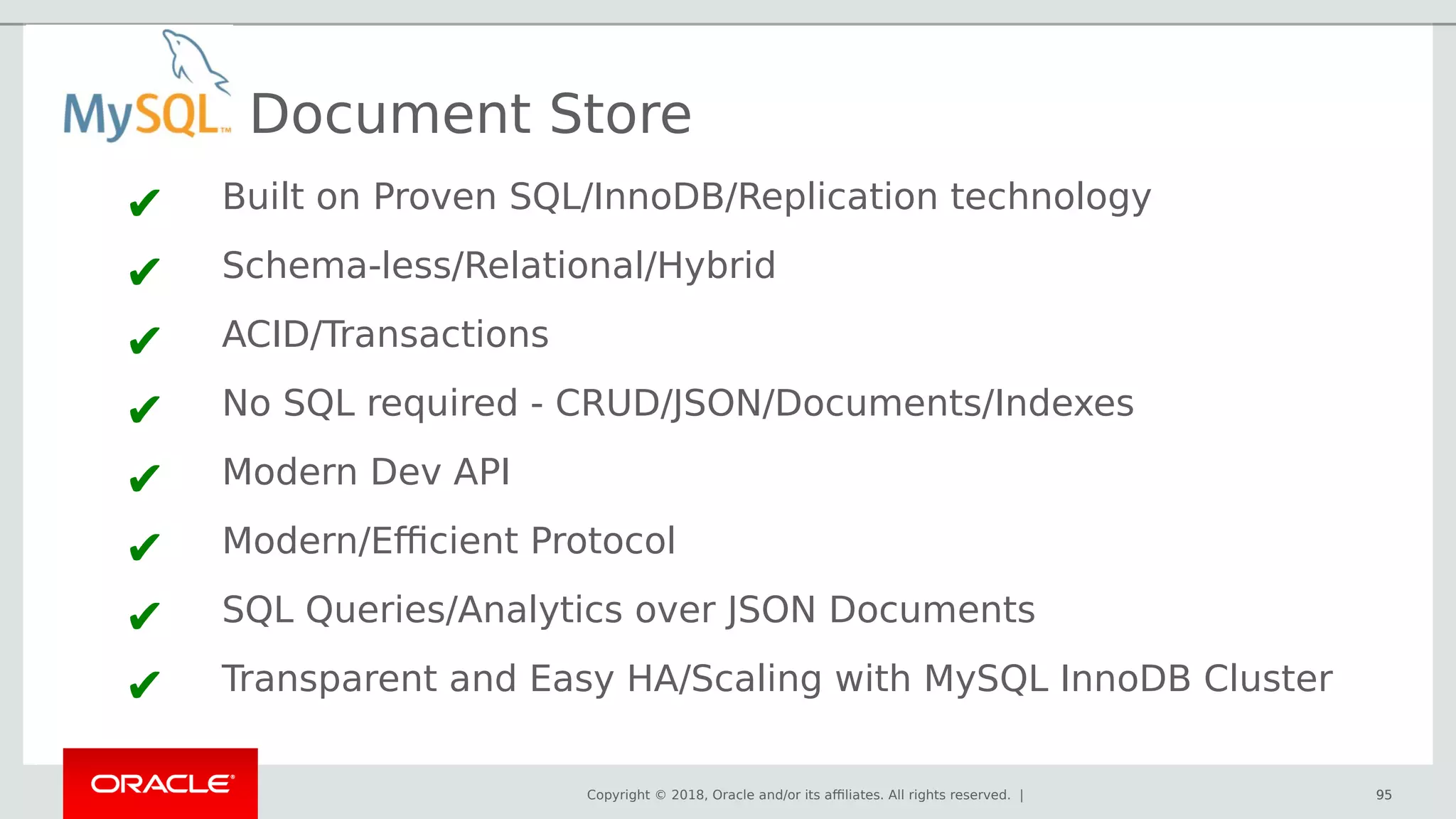 Copyright © 2018, Oracle and/or its affiliates. All rights reserved. | 95
Document Store
✔ Built on Proven SQL/InnoDB/Replication technology
✔ Schema-less/Relational/Hybrid
✔ ACID/Transactions
✔ No SQL required - CRUD/JSON/Documents/Indexes
✔ Modern Dev API
✔ Modern/Efficient Protocol
✔ SQL Queries/Analytics over JSON Documents
✔ Transparent and Easy HA/Scaling with MySQL InnoDB Cluster
95
 