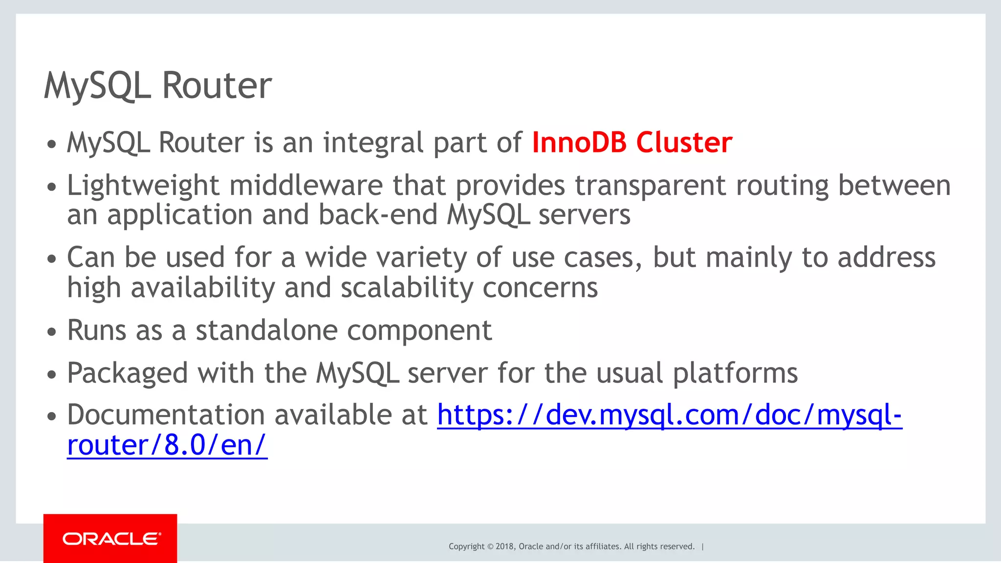 Copyright © 2018, Oracle and/or its affiliates. All rights reserved. |
MySQL Router
• MySQL Router is an integral part of InnoDB Cluster
• Lightweight middleware that provides transparent routing between
an application and back-end MySQL servers
• Can be used for a wide variety of use cases, but mainly to address
high availability and scalability concerns
• Runs as a standalone component
• Packaged with the MySQL server for the usual platforms
• Documentation available at https://dev.mysql.com/doc/mysql-
router/8.0/en/
 