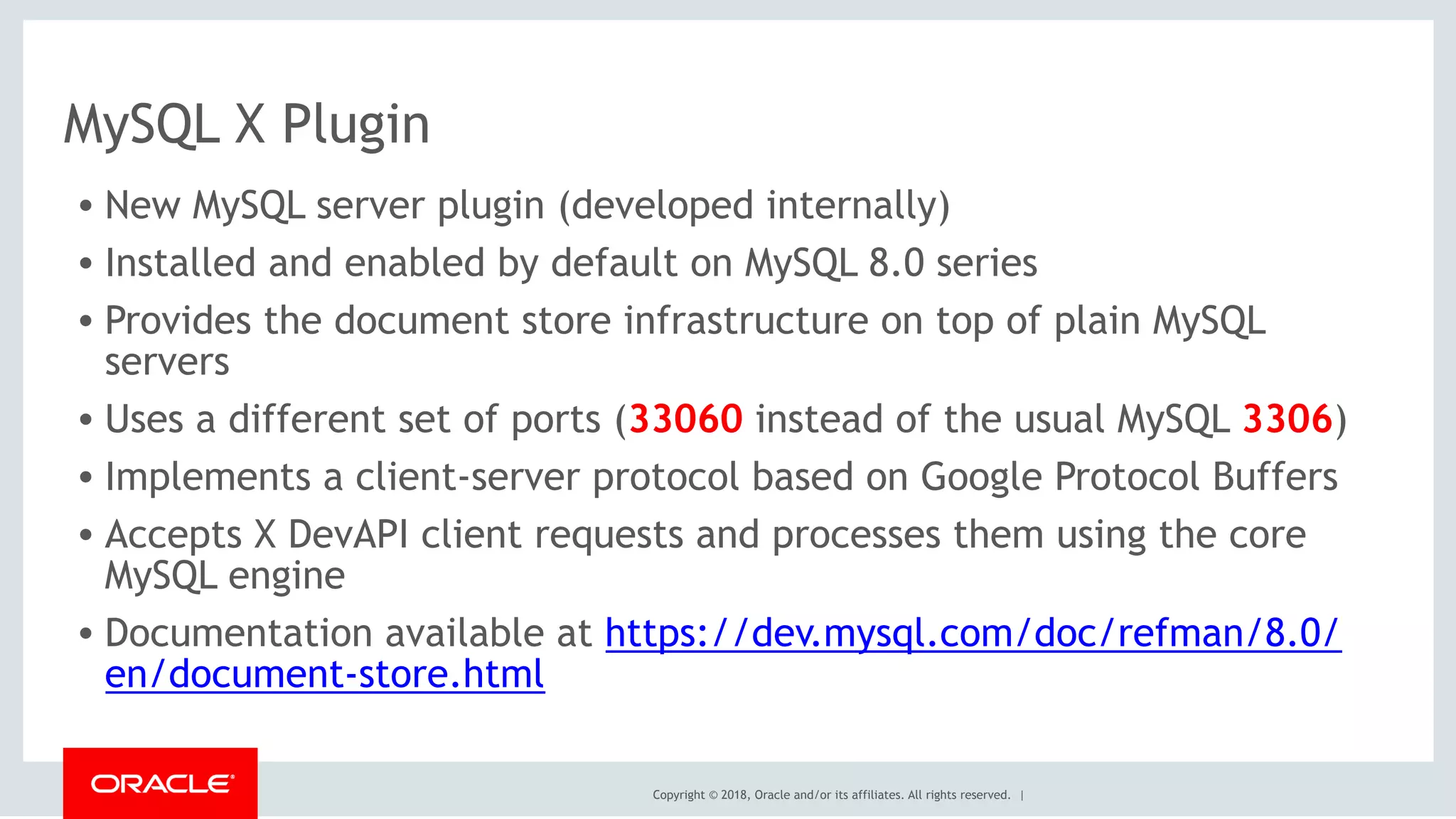 Copyright © 2018, Oracle and/or its affiliates. All rights reserved. |
MySQL X Plugin
• New MySQL server plugin (developed internally)
• Installed and enabled by default on MySQL 8.0 series
• Provides the document store infrastructure on top of plain MySQL
servers
• Uses a different set of ports (33060 instead of the usual MySQL 3306)
• Implements a client-server protocol based on Google Protocol Buffers
• Accepts X DevAPI client requests and processes them using the core
MySQL engine
• Documentation available at https://dev.mysql.com/doc/refman/8.0/
en/document-store.html
 