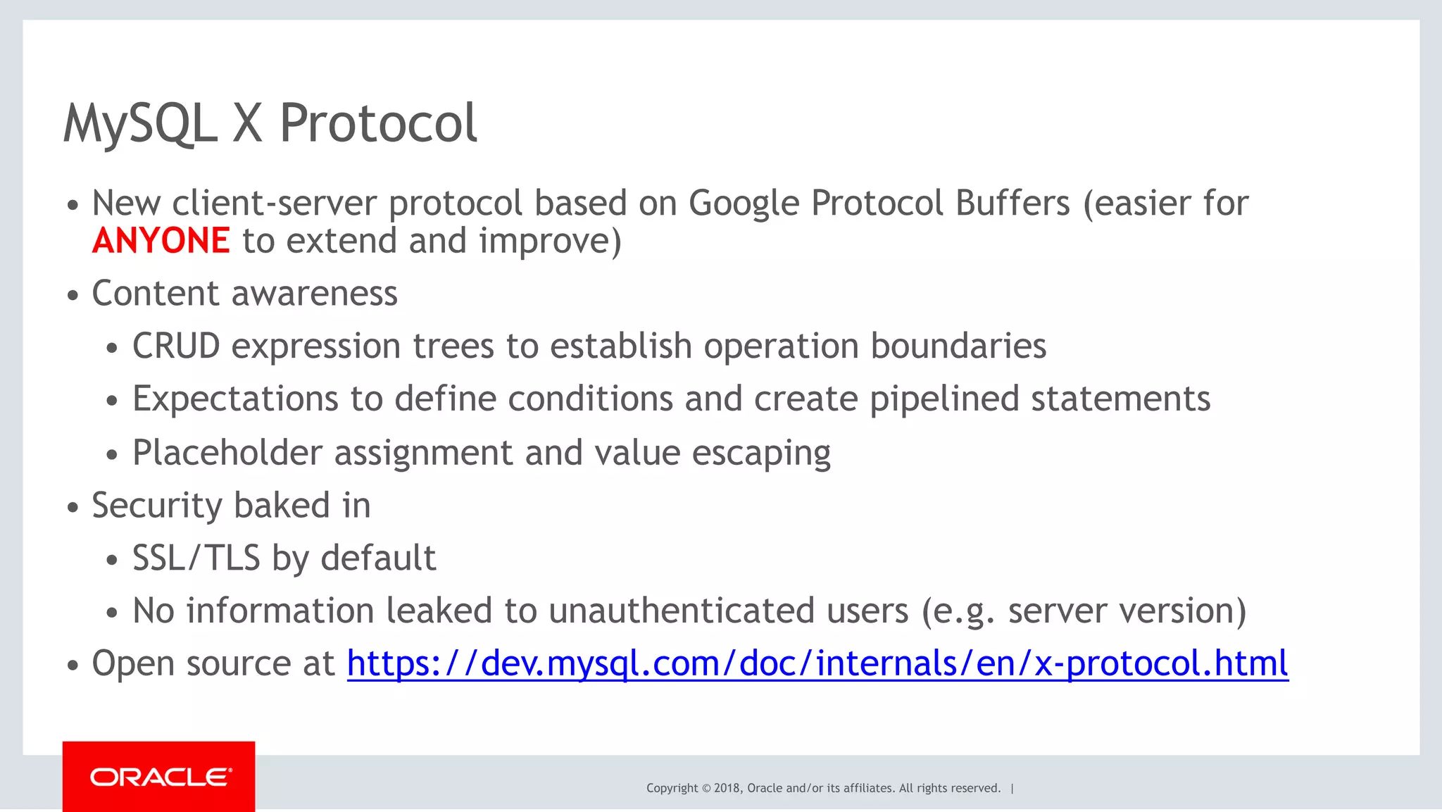 Copyright © 2018, Oracle and/or its affiliates. All rights reserved. |
MySQL X Protocol
• New client-server protocol based on Google Protocol Buffers (easier for
ANYONE to extend and improve)
• Content awareness
• CRUD expression trees to establish operation boundaries
• Expectations to define conditions and create pipelined statements
• Placeholder assignment and value escaping
• Security baked in
• SSL/TLS by default
• No information leaked to unauthenticated users (e.g. server version)
• Open source at https://dev.mysql.com/doc/internals/en/x-protocol.html
 