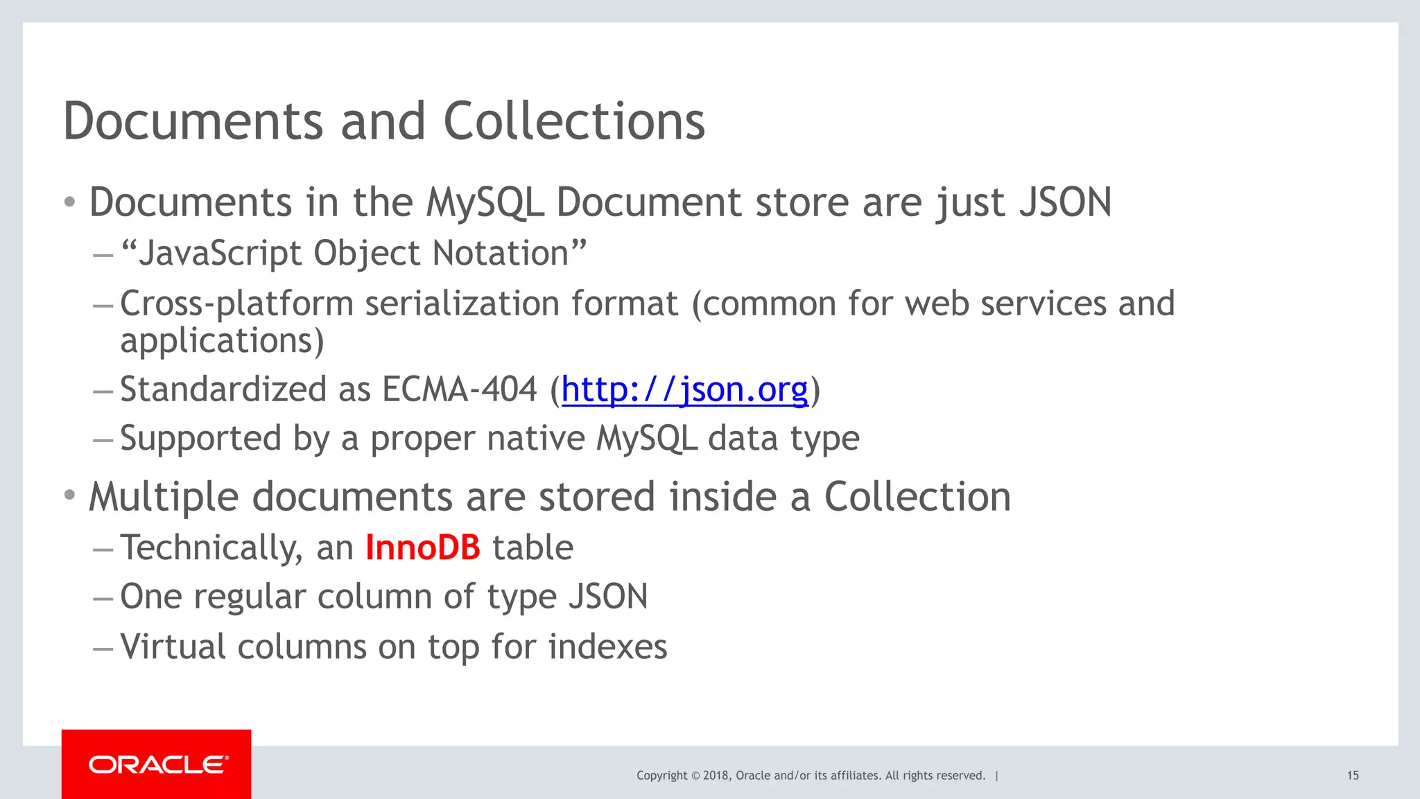 Copyright © 2018, Oracle and/or its affiliates. All rights reserved. |
Documents and Collections
• Documents in the MySQL Document store are just JSON
– “JavaScript Object Notation”
– Cross-platform serialization format (common for web services and
applications)
– Standardized as ECMA-404 (http://json.org)
– Supported by a proper native MySQL data type
• Multiple documents are stored inside a Collection
– Technically, an InnoDB table
– One regular column of type JSON
– Virtual columns on top for indexes
15
 