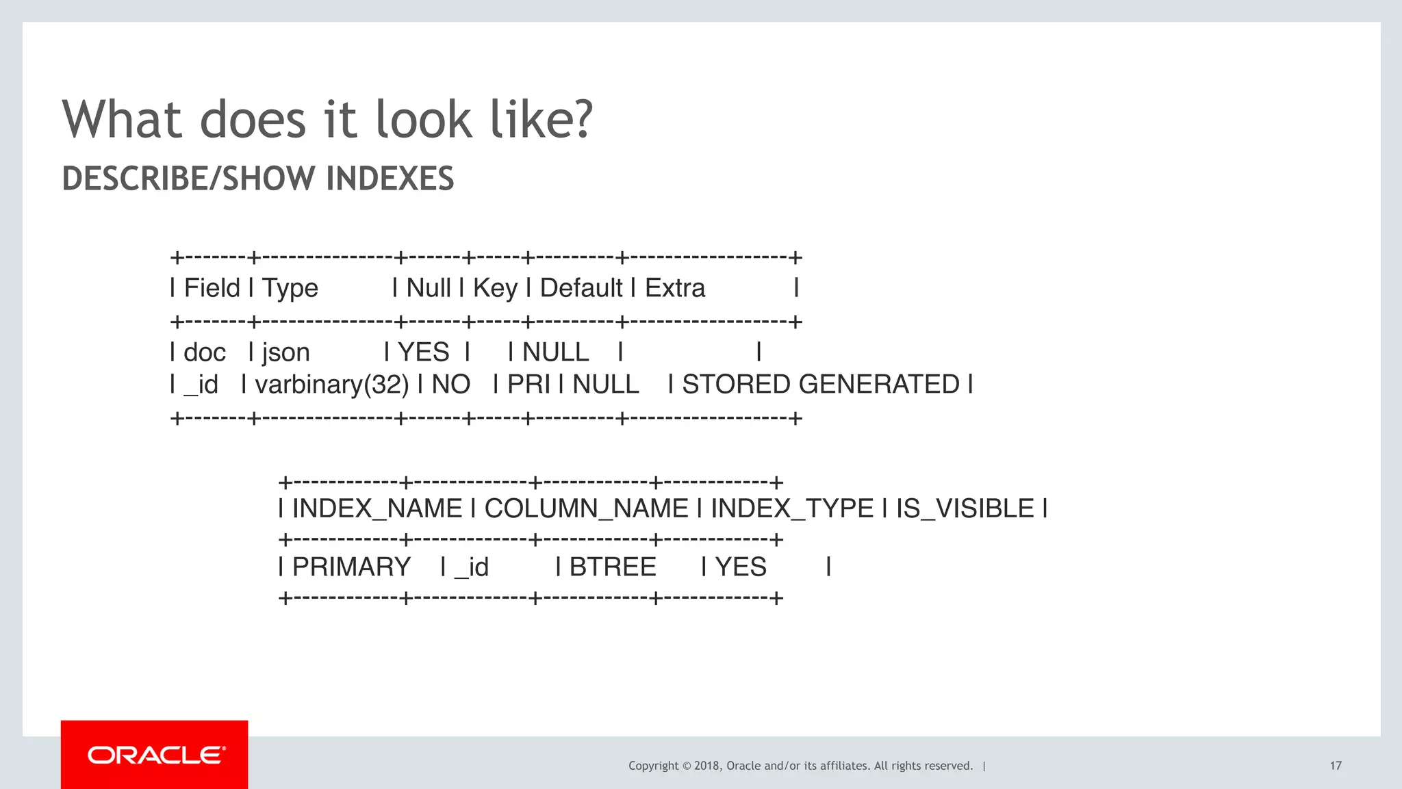 Copyright © 2018, Oracle and/or its affiliates. All rights reserved. |
What does it look like?
DESCRIBE/SHOW INDEXES
+-------+---------------+------+-----+---------+------------------+
| Field | Type | Null | Key | Default | Extra |
+-------+---------------+------+-----+---------+------------------+
| doc | json | YES | | NULL | |
| _id | varbinary(32) | NO | PRI | NULL | STORED GENERATED |
+-------+---------------+------+-----+---------+------------------+
+------------+-------------+------------+------------+
| INDEX_NAME | COLUMN_NAME | INDEX_TYPE | IS_VISIBLE |
+------------+-------------+------------+------------+
| PRIMARY | _id | BTREE | YES |
+------------+-------------+------------+------------+
17
 