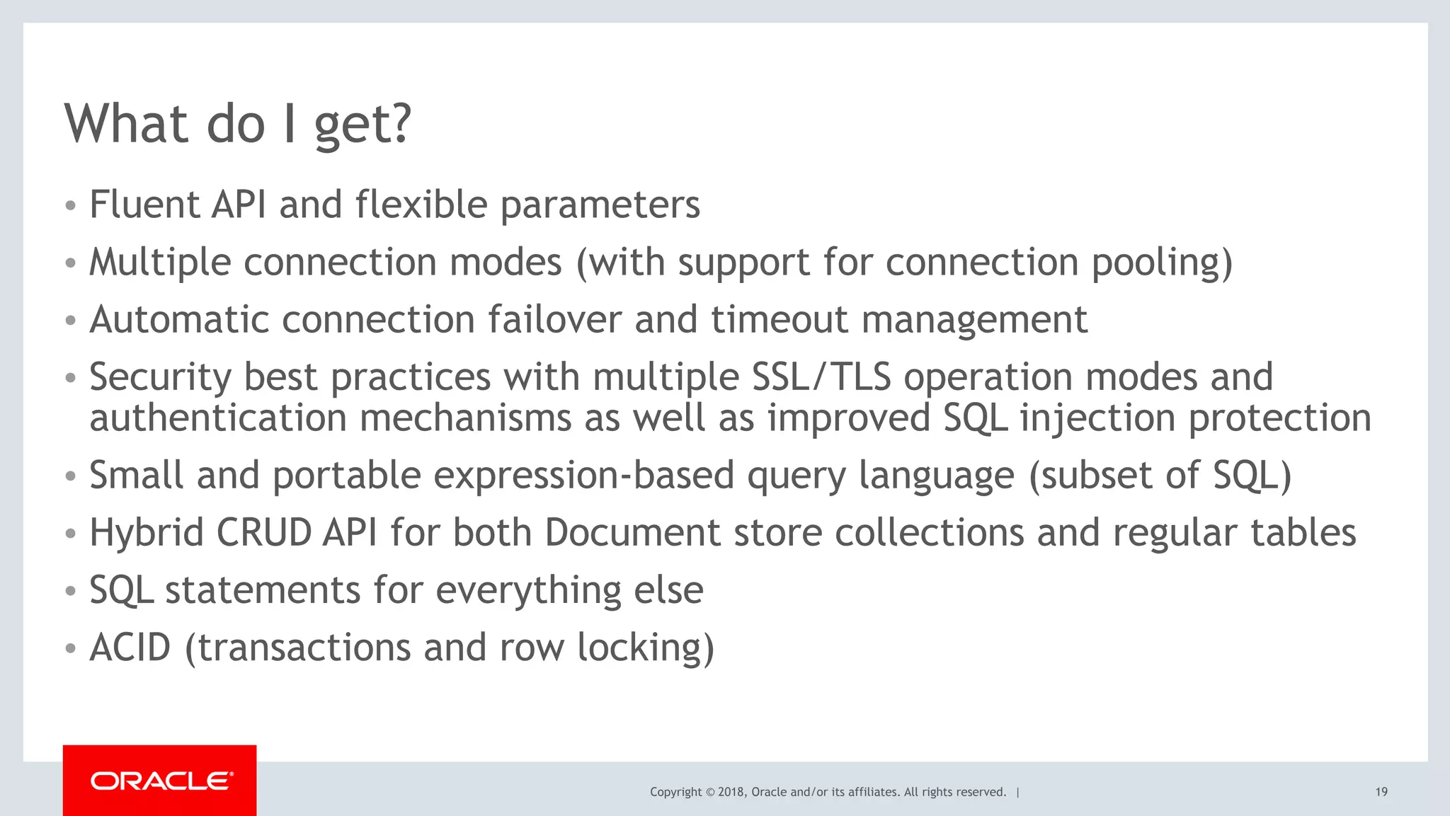 Copyright © 2018, Oracle and/or its affiliates. All rights reserved. |
What do I get?
• Fluent API and flexible parameters
• Multiple connection modes (with support for connection pooling)
• Automatic connection failover and timeout management
• Security best practices with multiple SSL/TLS operation modes and
authentication mechanisms as well as improved SQL injection protection
• Small and portable expression-based query language (subset of SQL)
• Hybrid CRUD API for both Document store collections and regular tables
• SQL statements for everything else
• ACID (transactions and row locking)
19
 