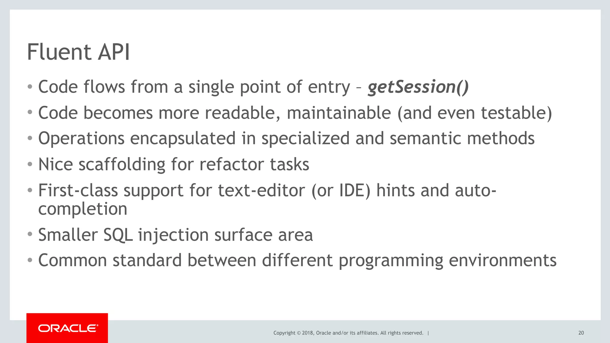 Copyright © 2018, Oracle and/or its affiliates. All rights reserved. |
Fluent API
• Code flows from a single point of entry – getSession()
• Code becomes more readable, maintainable (and even testable)
• Operations encapsulated in specialized and semantic methods
• Nice scaffolding for refactor tasks
• First-class support for text-editor (or IDE) hints and auto-
completion
• Smaller SQL injection surface area
• Common standard between different programming environments
20
 