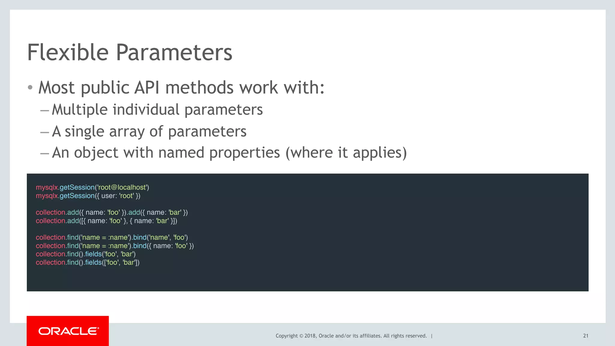 Copyright © 2018, Oracle and/or its affiliates. All rights reserved. |
Flexible Parameters
• Most public API methods work with:
– Multiple individual parameters
– A single array of parameters
– An object with named properties (where it applies)
21
mysqlx.getSession('root@localhost')
mysqlx.getSession({ user: 'root' })
 
collection.add({ name: 'foo' }).add({ name: 'bar' })
collection.add([{ name: 'foo' }, { name: 'bar' }])
 
collection.find('name = :name').bind('name', 'foo')
collection.find('name = :name').bind({ name: 'foo' })
collection.find().fields('foo', 'bar')
collection.find().fields(['foo', 'bar'])
 