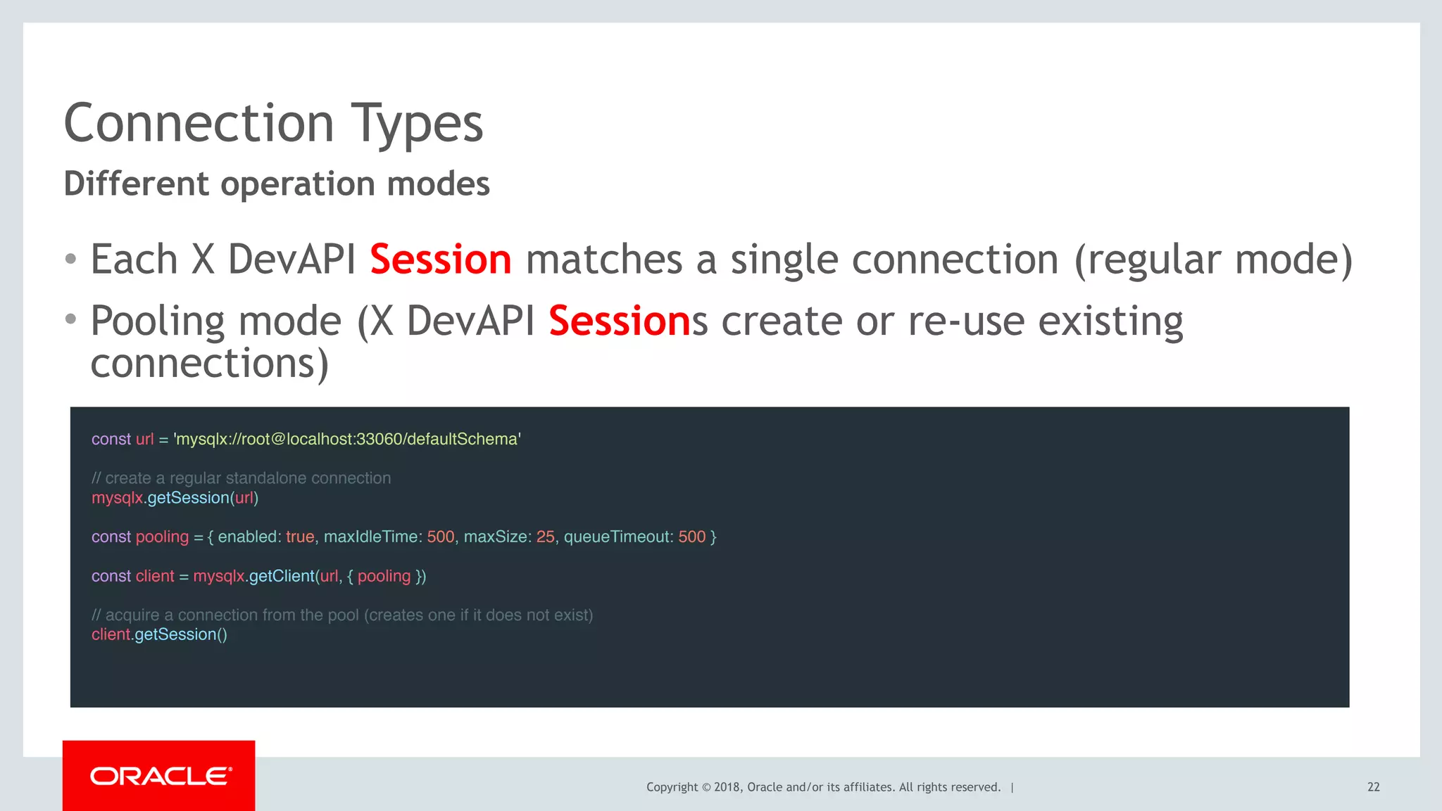 Copyright © 2018, Oracle and/or its affiliates. All rights reserved. |
Connection Types
• Each X DevAPI Session matches a single connection (regular mode)
• Pooling mode (X DevAPI Sessions create or re-use existing
connections)
22
Different operation modes
const url = 'mysqlx://root@localhost:33060/defaultSchema'
 
// create a regular standalone connection
mysqlx.getSession(url)
 
const pooling = { enabled: true, maxIdleTime: 500, maxSize: 25, queueTimeout: 500 } 
const client = mysqlx.getClient(url, { pooling })
 
// acquire a connection from the pool (creates one if it does not exist)
client.getSession()
 
 