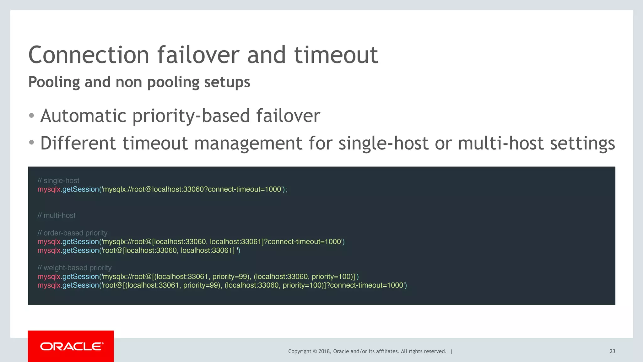 Copyright © 2018, Oracle and/or its affiliates. All rights reserved. |
Connection failover and timeout
• Automatic priority-based failover
• Different timeout management for single-host or multi-host settings
23
Pooling and non pooling setups
// single-host
mysqlx.getSession('mysqlx://root@localhost:33060?connect-timeout=1000');
 
// multi-host
// order-based priority
mysqlx.getSession('mysqlx://root@[localhost:33060, localhost:33061]?connect-timeout=1000')
mysqlx.getSession('root@[localhost:33060, localhost:33061] ')
// weight-based priority
mysqlx.getSession('mysqlx://root@[(localhost:33061, priority=99), (localhost:33060, priority=100)]')
mysqlx.getSession('root@[(localhost:33061, priority=99), (localhost:33060, priority=100)]?connect-timeout=1000')
 
 