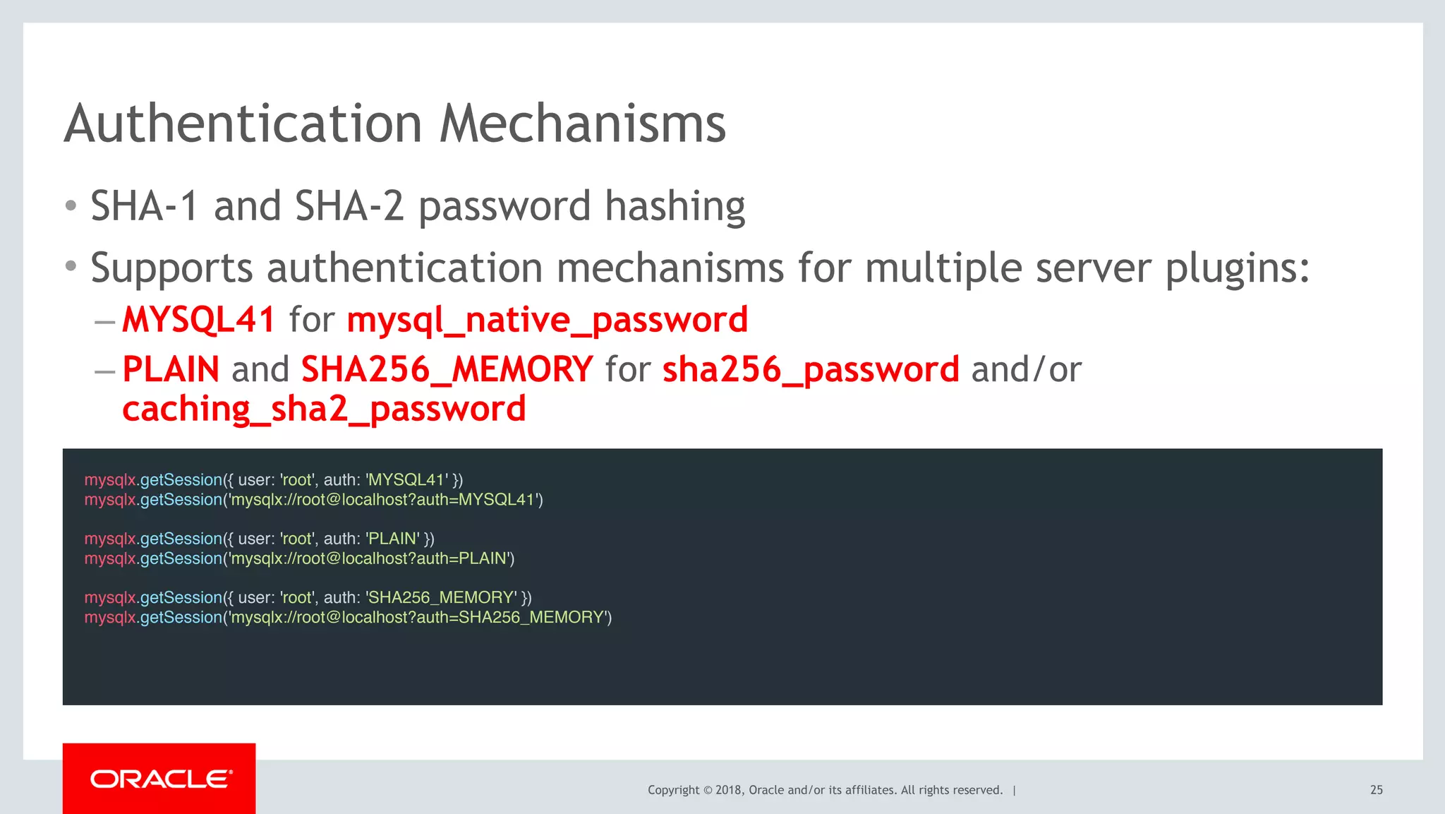 Copyright © 2018, Oracle and/or its affiliates. All rights reserved. |
Authentication Mechanisms
• SHA-1 and SHA-2 password hashing
• Supports authentication mechanisms for multiple server plugins:
– MYSQL41 for mysql_native_password
– PLAIN and SHA256_MEMORY for sha256_password and/or
caching_sha2_password
25
mysqlx.getSession({ user: 'root', auth: 'MYSQL41' })
mysqlx.getSession('mysqlx://root@localhost?auth=MYSQL41')
mysqlx.getSession({ user: 'root', auth: 'PLAIN' })
mysqlx.getSession('mysqlx://root@localhost?auth=PLAIN')
mysqlx.getSession({ user: 'root', auth: 'SHA256_MEMORY' })
mysqlx.getSession('mysqlx://root@localhost?auth=SHA256_MEMORY')
 