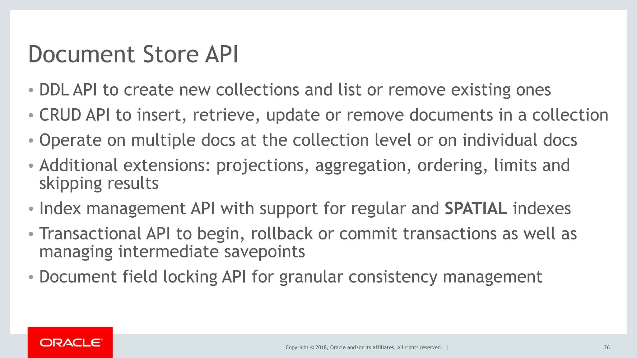 Copyright © 2018, Oracle and/or its affiliates. All rights reserved. |
Document Store API
• DDL API to create new collections and list or remove existing ones
• CRUD API to insert, retrieve, update or remove documents in a collection
• Operate on multiple docs at the collection level or on individual docs
• Additional extensions: projections, aggregation, ordering, limits and
skipping results
• Index management API with support for regular and SPATIAL indexes
• Transactional API to begin, rollback or commit transactions as well as
managing intermediate savepoints
• Document field locking API for granular consistency management
26
 