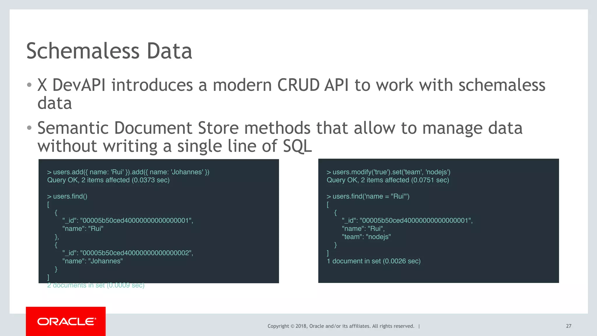 Copyright © 2018, Oracle and/or its affiliates. All rights reserved. |
Schemaless Data
• X DevAPI introduces a modern CRUD API to work with schemaless
data
• Semantic Document Store methods that allow to manage data
without writing a single line of SQL
> users.add({ name: 'Rui' }).add({ name: 'Johannes' })
Query OK, 2 items affected (0.0373 sec)
> users.find()
[
{
"_id": "00005b50ced40000000000000001",
"name": "Rui"
},
{
"_id": "00005b50ced40000000000000002",
"name": "Johannes"
}
]
2 documents in set (0.0009 sec)
> users.modify('true').set('team', 'nodejs')
Query OK, 2 items affected (0.0751 sec)
> users.find('name = "Rui"')
[
{
"_id": "00005b50ced40000000000000001",
"name": "Rui",
"team": "nodejs"
}
]
1 document in set (0.0026 sec)
27
 