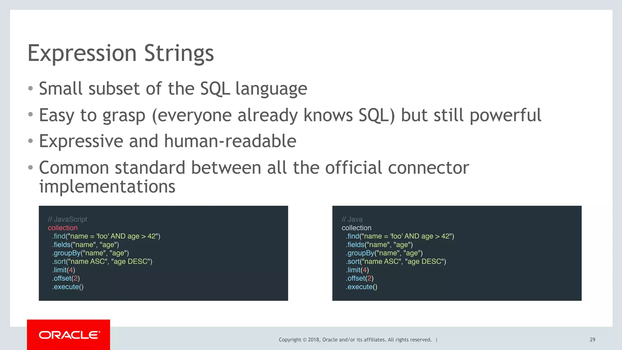 Copyright © 2018, Oracle and/or its affiliates. All rights reserved. |
Expression Strings
• Small subset of the SQL language
• Easy to grasp (everyone already knows SQL) but still powerful
• Expressive and human-readable
• Common standard between all the official connector
implementations
// JavaScript
collection
  .find("name = 'foo' AND age > 42")
  .fields("name", "age")
  .groupBy("name", "age")
  .sort("name ASC", "age DESC")
  .limit(4)
  .offset(2)
  .execute()
// Java
collection
  .find("name = 'foo' AND age > 42")
  .fields("name", "age")
  .groupBy("name", "age")
  .sort("name ASC", "age DESC")
  .limit(4)
  .offset(2)
  .execute()
29
 