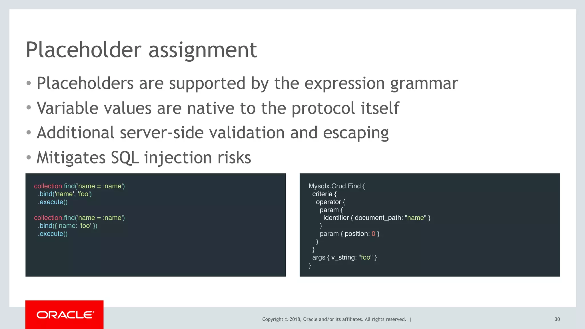 Copyright © 2018, Oracle and/or its affiliates. All rights reserved. |
Placeholder assignment
• Placeholders are supported by the expression grammar
• Variable values are native to the protocol itself
• Additional server-side validation and escaping
• Mitigates SQL injection risks
30
collection.find('name = :name')
.bind('name', 'foo')
.execute()
 
collection.find('name = :name')
.bind({ name: 'foo' })
.execute()
Mysqlx.Crud.Find {
criteria {
operator {
param {
identifier { document_path: "name" }
}
param { position: 0 }
}
}
args { v_string: "foo" }
}
 
 