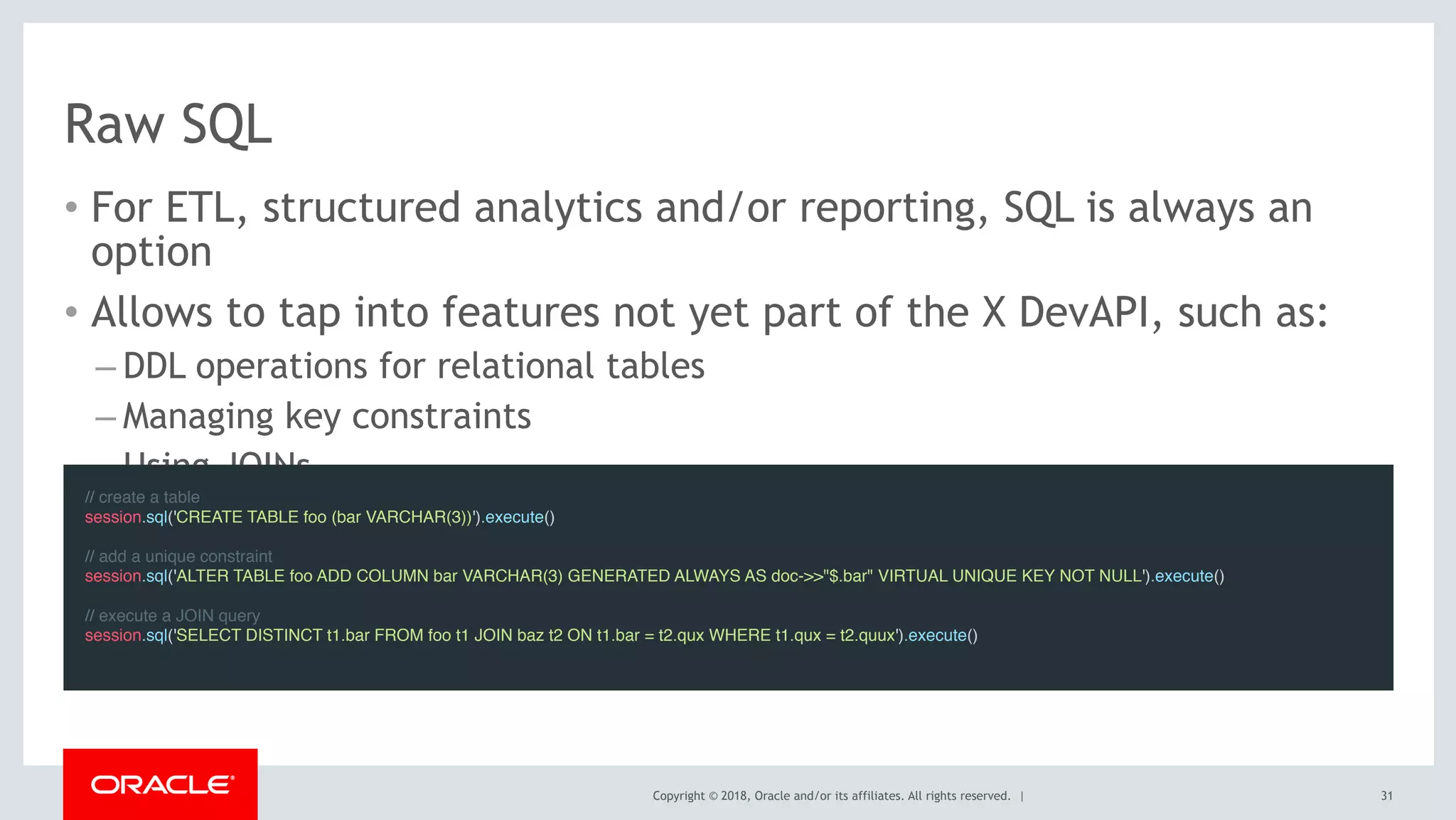 Copyright © 2018, Oracle and/or its affiliates. All rights reserved. |
Raw SQL
• For ETL, structured analytics and/or reporting, SQL is always an
option
• Allows to tap into features not yet part of the X DevAPI, such as:
– DDL operations for relational tables
– Managing key constraints
– Using JOINs
31
// create a table
session.sql('CREATE TABLE foo (bar VARCHAR(3))').execute()
// add a unique constraint
session.sql('ALTER TABLE foo ADD COLUMN bar VARCHAR(3) GENERATED ALWAYS AS doc->>"$.bar" VIRTUAL UNIQUE KEY NOT NULL').execute()
// execute a JOIN query
session.sql('SELECT DISTINCT t1.bar FROM foo t1 JOIN baz t2 ON t1.bar = t2.qux WHERE t1.qux = t2.quux').execute()
 