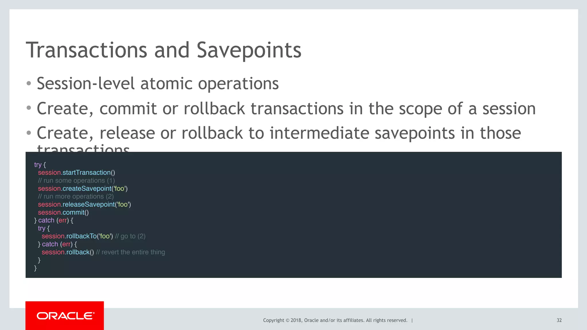 Copyright © 2018, Oracle and/or its affiliates. All rights reserved. |
Transactions and Savepoints
• Session-level atomic operations
• Create, commit or rollback transactions in the scope of a session
• Create, release or rollback to intermediate savepoints in those
transactions
32
try {
  session.startTransaction()
  // run some operations (1)
  session.createSavepoint('foo')
  // run more operations (2)
  session.releaseSavepoint('foo')
  session.commit()
} catch (err) {
  try {
    session.rollbackTo('foo') // go to (2)
  } catch (err) {
   session.rollback() // revert the entire thing
  }
}
 
