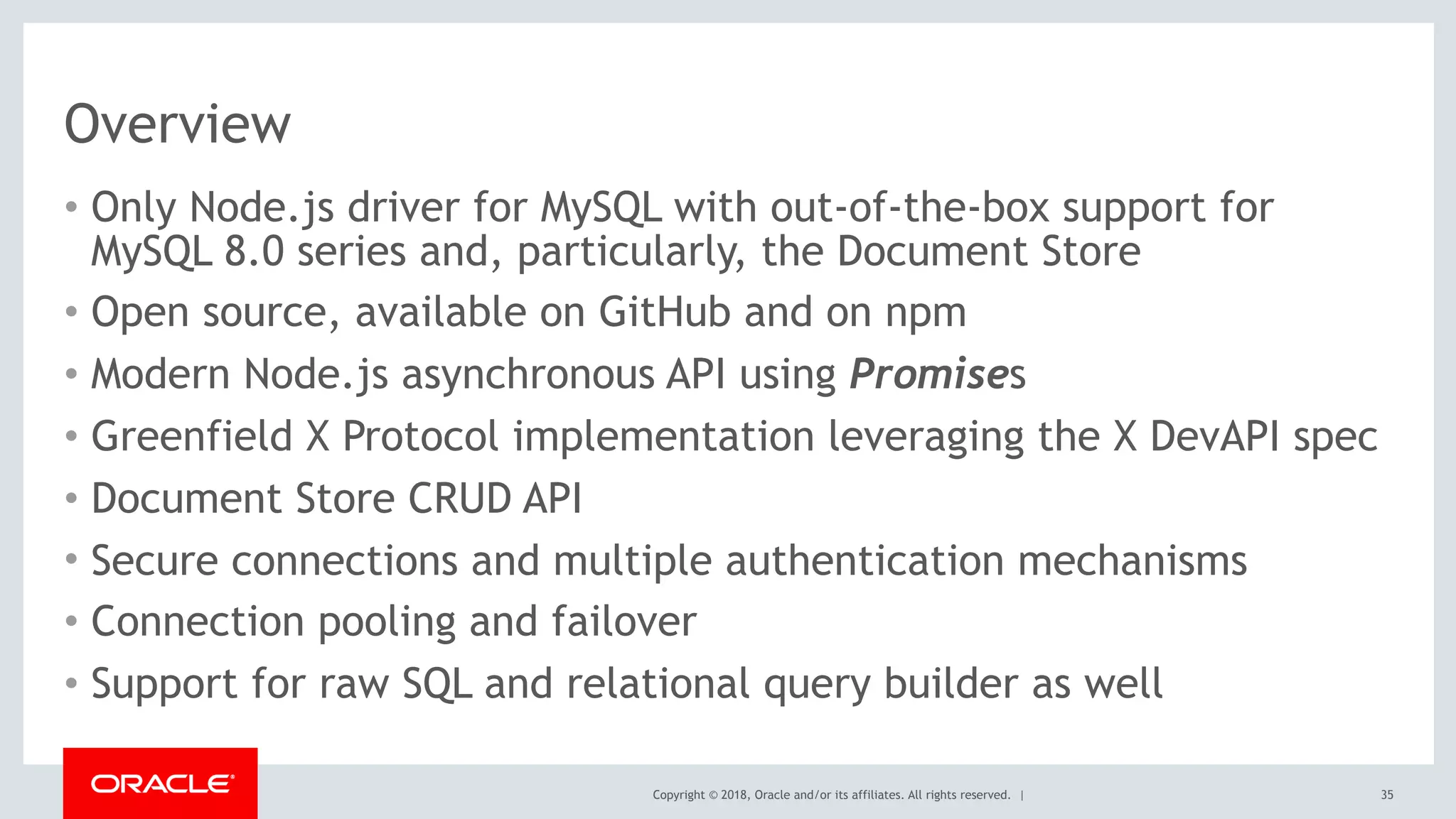 Copyright © 2018, Oracle and/or its affiliates. All rights reserved. |
Overview
• Only Node.js driver for MySQL with out-of-the-box support for
MySQL 8.0 series and, particularly, the Document Store
• Open source, available on GitHub and on npm
• Modern Node.js asynchronous API using Promises
• Greenfield X Protocol implementation leveraging the X DevAPI spec
• Document Store CRUD API
• Secure connections and multiple authentication mechanisms
• Connection pooling and failover
• Support for raw SQL and relational query builder as well
35
 