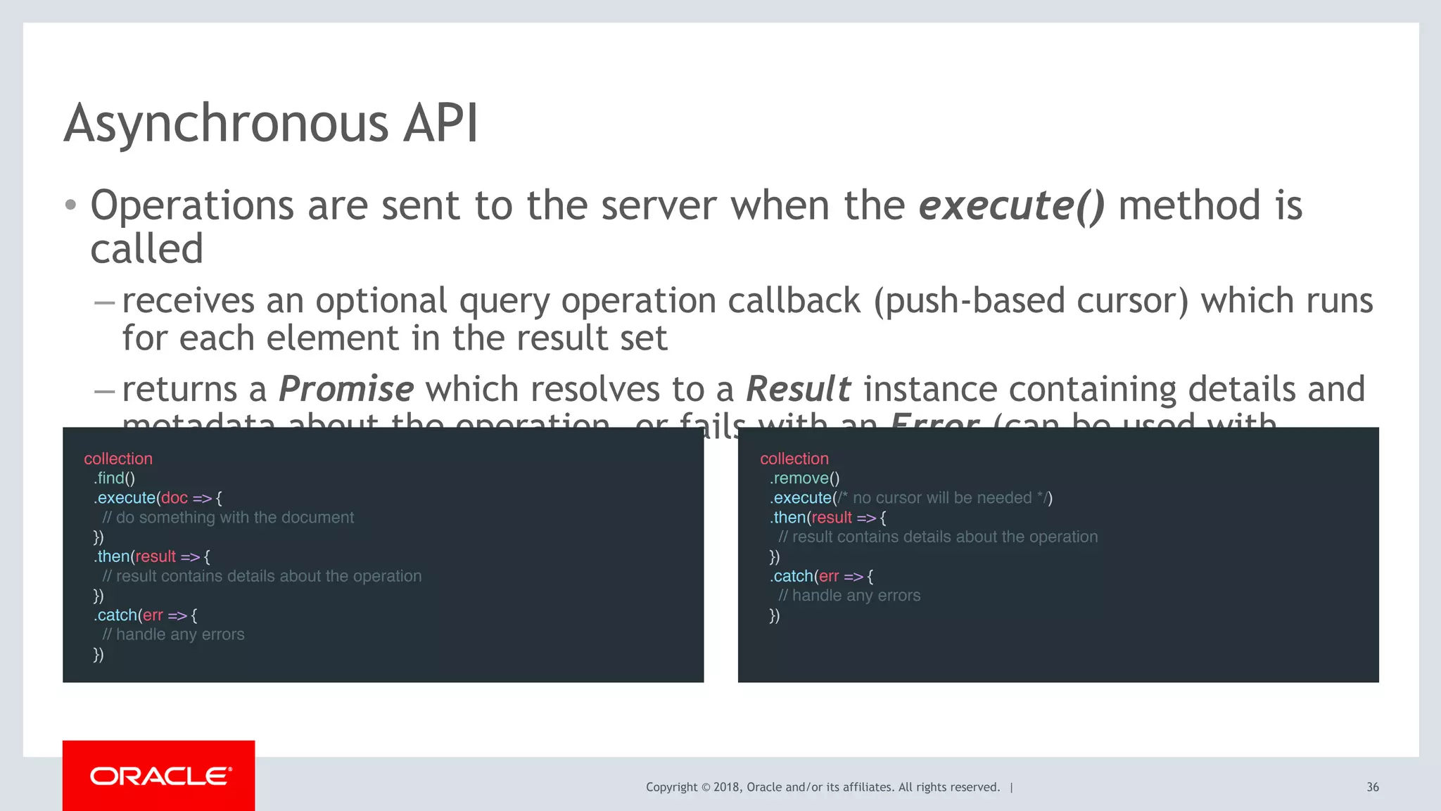 Copyright © 2018, Oracle and/or its affiliates. All rights reserved. |
Asynchronous API
• Operations are sent to the server when the execute() method is
called
– receives an optional query operation callback (push-based cursor) which runs
for each element in the result set
– returns a Promise which resolves to a Result instance containing details and
metadata about the operation, or fails with an Error (can be used with
async/await) collection
  .remove()
  .execute(/* no cursor will be needed */)
  .then(result => {
    // result contains details about the operation
  })
  .catch(err => {
    // handle any errors
  })
collection
  .find()
  .execute(doc => {
    // do something with the document
  })
  .then(result => {
    // result contains details about the operation
  })
  .catch(err => {
    // handle any errors
  })
36
 
