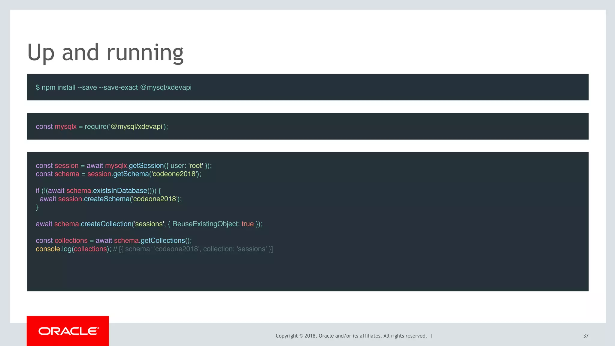 Copyright © 2018, Oracle and/or its affiliates. All rights reserved. |
Up and running
$ npm install --save --save-exact @mysql/xdevapi
const session = await mysqlx.getSession({ user: 'root' });
const schema = session.getSchema('codeone2018');
 
if (!(await schema.existsInDatabase())) {
  await session.createSchema('codeone2018');
}
 
await schema.createCollection('sessions', { ReuseExistingObject: true });
 
const collections = await schema.getCollections();
console.log(collections); // [{ schema: 'codeone2018', collection: 'sessions' }]
const mysqlx = require('@mysql/xdevapi');
37
 