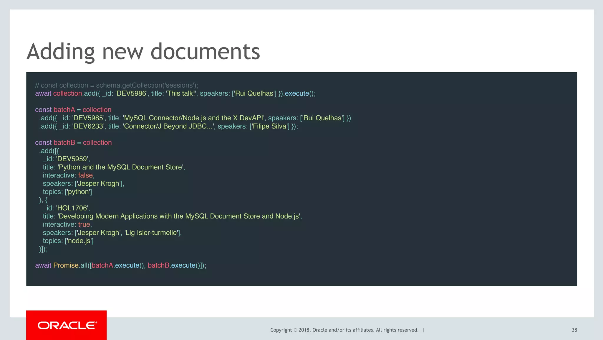 Copyright © 2018, Oracle and/or its affiliates. All rights reserved. |
Adding new documents
// const collection = schema.getCollection('sessions');
await collection.add({ _id: 'DEV5986', title: 'This talk!', speakers: ['Rui Quelhas'] }).execute();
 
const batchA = collection
.add({ _id: 'DEV5985', title: 'MySQL Connector/Node.js and the X DevAPI', speakers: ['Rui Quelhas'] })
.add({ _id: 'DEV6233', title: 'Connector/J Beyond JDBC...', speakers: ['Filipe Silva'] });
 
const batchB = collection
.add([{
_id: 'DEV5959',
title: 'Python and the MySQL Document Store',
interactive: false,
speakers: ['Jesper Krogh'],
topics: ['python']
}, {
_id: 'HOL1706',
title: 'Developing Modern Applications with the MySQL Document Store and Node.js',
interactive: true,
speakers: ['Jesper Krogh', 'Lig Isler-turmelle'],
topics: ['node.js']
}]);
 
await Promise.all([batchA.execute(), batchB.execute()]);
38
 