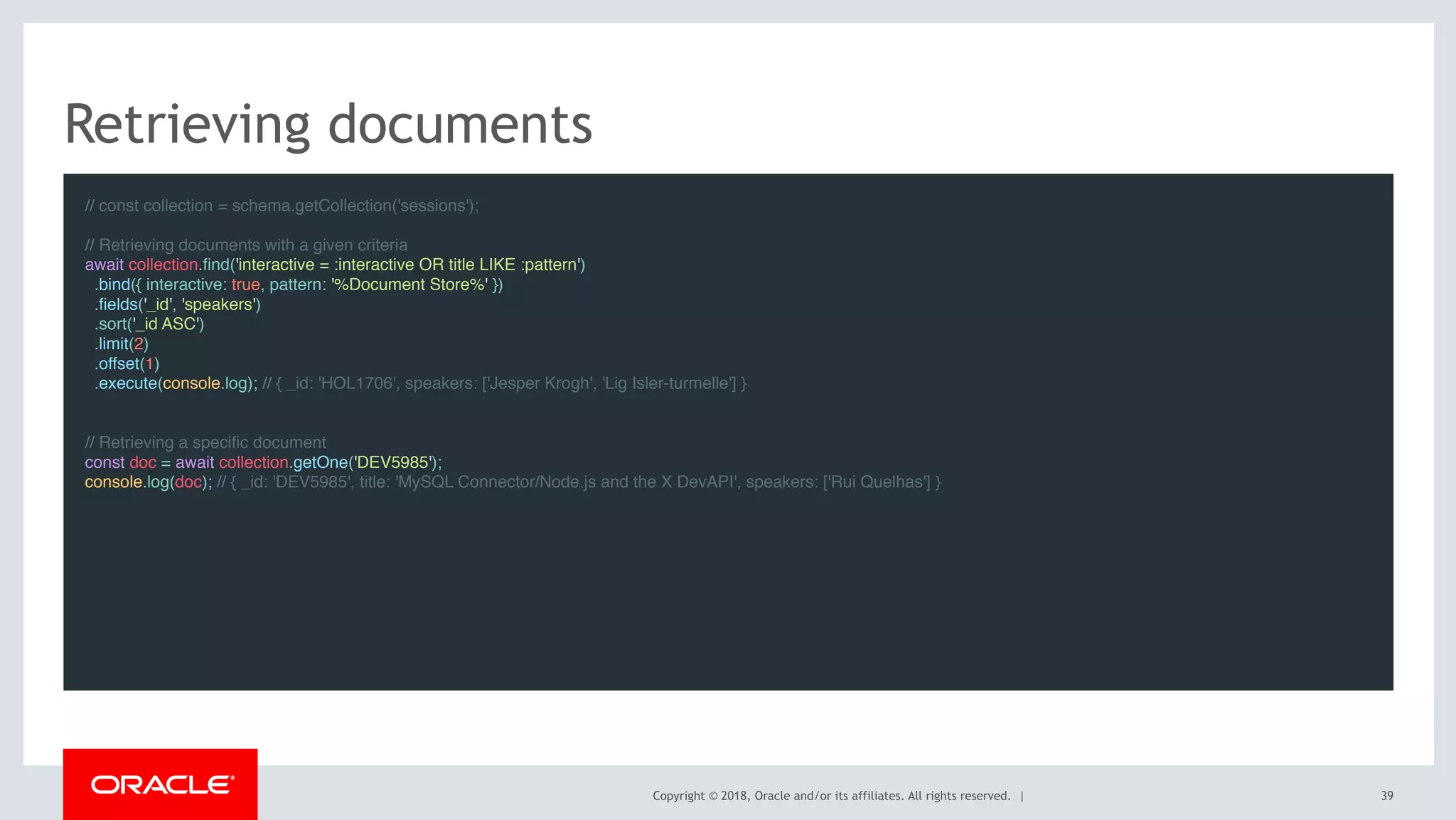 Copyright © 2018, Oracle and/or its affiliates. All rights reserved. |
Retrieving documents
// const collection = schema.getCollection('sessions'); 
// Retrieving documents with a given criteria
await collection.find('interactive = :interactive OR title LIKE :pattern')
  .bind({ interactive: true, pattern: '%Document Store%' })
  .fields('_id', 'speakers')
  .sort('_id ASC')
  .limit(2)
  .offset(1)
  .execute(console.log); // { _id: 'HOL1706', speakers: ['Jesper Krogh', 'Lig Isler-turmelle'] }
 
// Retrieving a specific document
const doc = await collection.getOne('DEV5985');
console.log(doc); // { _id: 'DEV5985', title: 'MySQL Connector/Node.js and the X DevAPI', speakers: ['Rui Quelhas'] }
 
39
 
