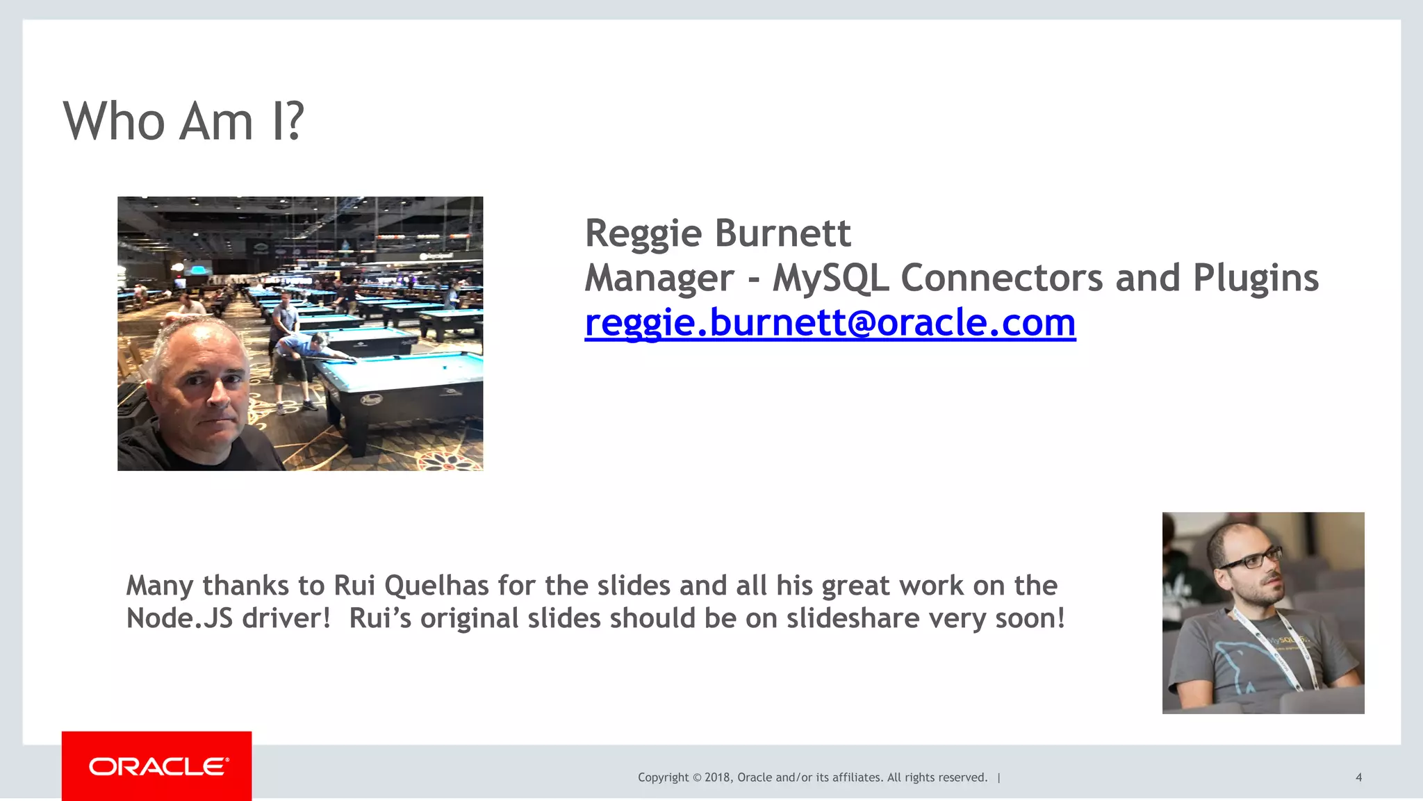 Copyright © 2018, Oracle and/or its affiliates. All rights reserved. |
Who Am I?
4
Reggie Burnett
Manager - MySQL Connectors and Plugins
reggie.burnett@oracle.com
Many thanks to Rui Quelhas for the slides and all his great work on the
Node.JS driver! Rui’s original slides should be on slideshare very soon!
 