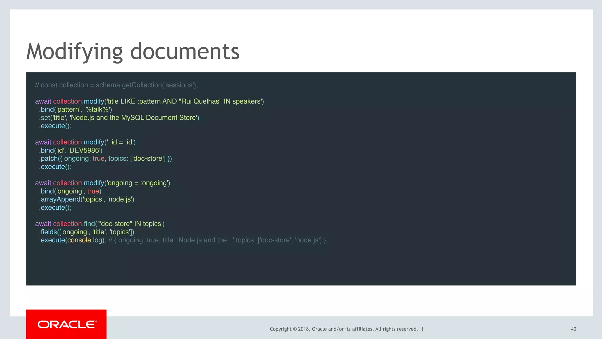 Copyright © 2018, Oracle and/or its affiliates. All rights reserved. |
Modifying documents
// const collection = schema.getCollection('sessions');
await collection.modify('title LIKE :pattern AND "Rui Quelhas" IN speakers')
.bind('pattern', '%talk%')
.set('title', 'Node.js and the MySQL Document Store')
.execute();
 
await collection.modify('_id = :id')
.bind('id', 'DEV5986')
.patch({ ongoing: true, topics: ['doc-store'] })
.execute();
 
await collection.modify('ongoing = :ongoing')
.bind('ongoing', true)
.arrayAppend('topics', 'node.js')
.execute();
 
await collection.find('"doc-store" IN topics')
.fields(['ongoing', 'title', 'topics'])
.execute(console.log); // { ongoing: true, title: 'Node.js and the...' topics: ['doc-store', 'node.js'] }
40
 
