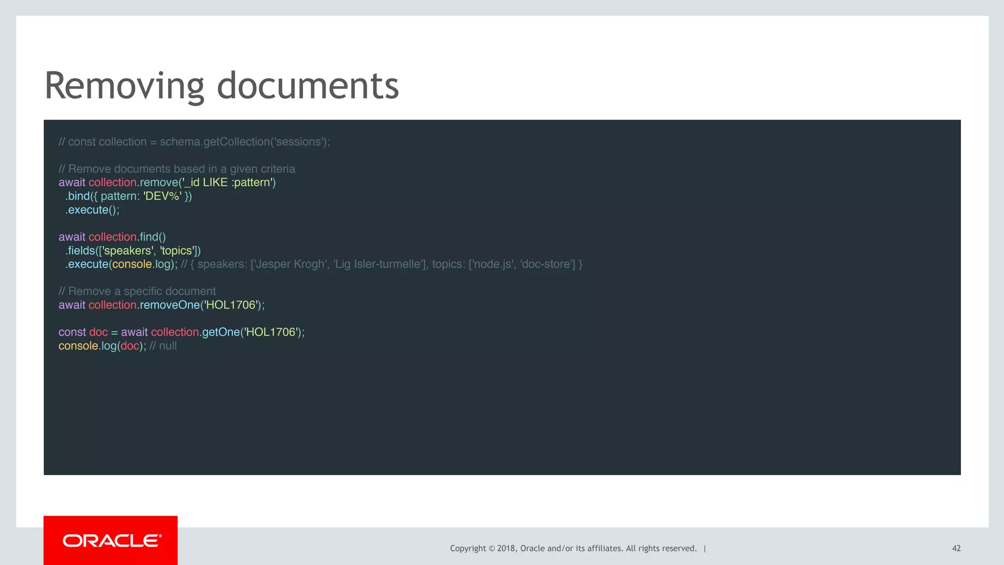 Copyright © 2018, Oracle and/or its affiliates. All rights reserved. |
Removing documents
// const collection = schema.getCollection('sessions');
 
// Remove documents based in a given criteria
await collection.remove('_id LIKE :pattern')
.bind({ pattern: 'DEV%' })
.execute();
 
await collection.find()
.fields(['speakers', 'topics'])
.execute(console.log); // { speakers: ['Jesper Krogh', 'Lig Isler-turmelle'], topics: ['node.js', 'doc-store'] }
 
// Remove a specific document
await collection.removeOne('HOL1706');
 
const doc = await collection.getOne('HOL1706');
console.log(doc); // null
42
 