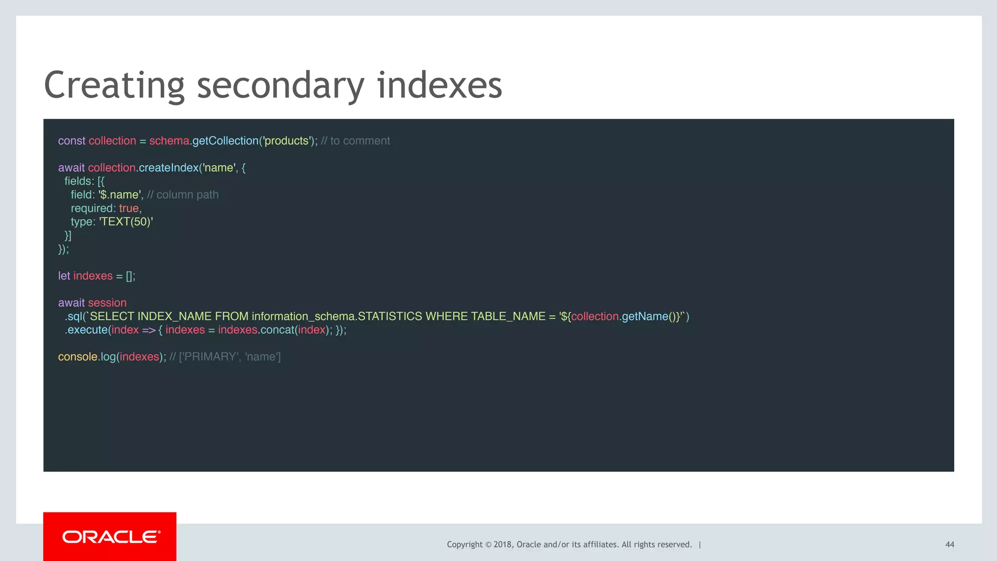 Copyright © 2018, Oracle and/or its affiliates. All rights reserved. |
Creating secondary indexes
const collection = schema.getCollection('products'); // to comment
await collection.createIndex('name', {
fields: [{
field: '$.name', // column path
required: true,
type: 'TEXT(50)'
}]
});
 
let indexes = [];
 
await session
.sql(`SELECT INDEX_NAME FROM information_schema.STATISTICS WHERE TABLE_NAME = '${collection.getName()}'`)
.execute(index => { indexes = indexes.concat(index); });
 
console.log(indexes); // ['PRIMARY', 'name']
44
 